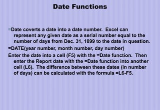 Date Functions
=Date coverts a date into a date number. Excel can
represent any given date as a serial number equal to the
number of days from Dec. 31, 1899 to the date in question.
=DATE(year number, month number, day number)
Enter the date into a cell (F5) with the =Date function. Then
enter the Report date with the =Date function into another
cell (L6). The difference between these dates (in number
of days) can be calculated with the formula =L6-F5.
 