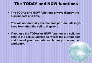 The TODAY and NOW functions
• The TODAY and NOW functions always display the
current date and time.
• You will not normally see the time portion unless you
have formatted the cell to display it.
• If you use the TODAY or NOW function in a cell, the
date in the cell is updated to reflect the current date
and time of your computer each time you open the
workbook.
 