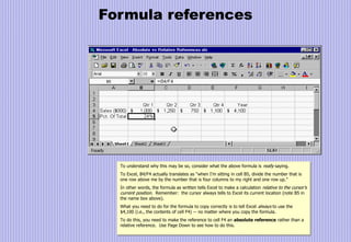 Formula references
To understand why this may be so, consider what the above formula is really saying.
To Excel, B4/F4 actually translates as “when I’m sitting in cell B5, divide the number that is
one row above me by the number that is four columns to my right and one row up.”
In other words, the formula as written tells Excel to make a calculation relative to the cursor’s
current position. Remember: the cursor always tells to Excel its current location (note B5 in
the name box above).
What you need to do for the formula to copy correctly is to tell Excel always to use the
$4,100 (i.e., the contents of cell F4) -- no matter where you copy the formula.
To do this, you need to make the reference to cell F4 an absolute reference rather than a
relative reference. Use Page Down to see how to do this.
 