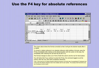 Use the F4 key for absolute references
The screen above shows the formula corrected so that it will give the desired results after it
is copied.
To convert a relative reference to an absolute reference while building a formula, press the
F4 key immediately after clicking on the desired location with the cursor (in this case, the
immediately after selecting the cell that has $4,100 in it).
The formula changes to show a $ in front of both the column and the row for that location.
You will notice that if you continue to press the F4 key, the command toggles to set the
column, then the row, then both as absolute references.
Trivia: Excel uses the $ to indicate absolute references because in the early days of spreadsheets PC keyboards had
so few keys that software designers had to find multiple uses for each symbol. The company that first did this now
out of business, but the $ stuck.
 
