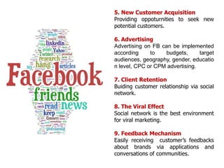 1. BrandingFacebook builds up dynamic environment for Brands to develop relationships, awareness and engagement to customers2. Customer engagementApplications allow Brand engage customers effectively with many tools such as: promotions, sale promotion, discusstion, events,...3. Drive Web TrafficFacebook can drive more traffic to Brand’s website than google. 4. Reputation ManagementIn social network, customer easily share what they need and how they satisfy, so Brand can listen customer and understand customer insights.