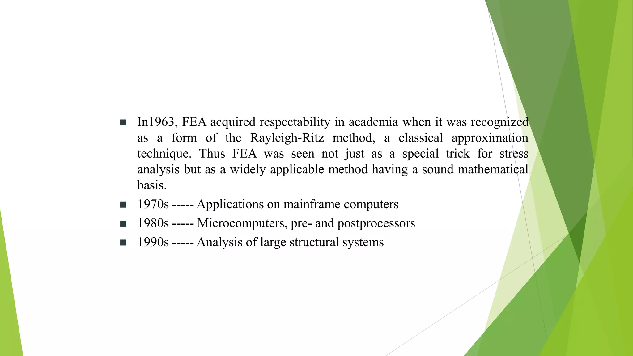 In1963, FEA acquired respectability in academia when it was recognized
as a form of the Rayleigh-Ritz method, a classical approximation
technique. Thus FEA was seen not just as a special trick for stress
analysis but as a widely applicable method having a sound mathematical
basis.
 1970s ----- Applications on mainframe computers
 1980s ----- Microcomputers, pre- and postprocessors
 1990s ----- Analysis of large structural systems
 