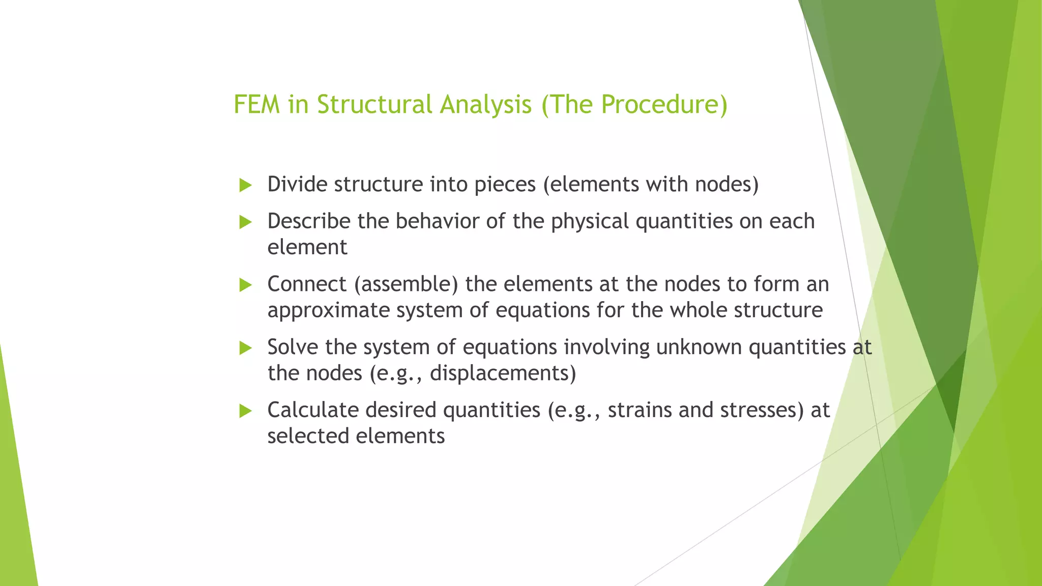 FEM in Structural Analysis (The Procedure)
 Divide structure into pieces (elements with nodes)
 Describe the behavior of the physical quantities on each
element
 Connect (assemble) the elements at the nodes to form an
approximate system of equations for the whole structure
 Solve the system of equations involving unknown quantities at
the nodes (e.g., displacements)
 Calculate desired quantities (e.g., strains and stresses) at
selected elements
 