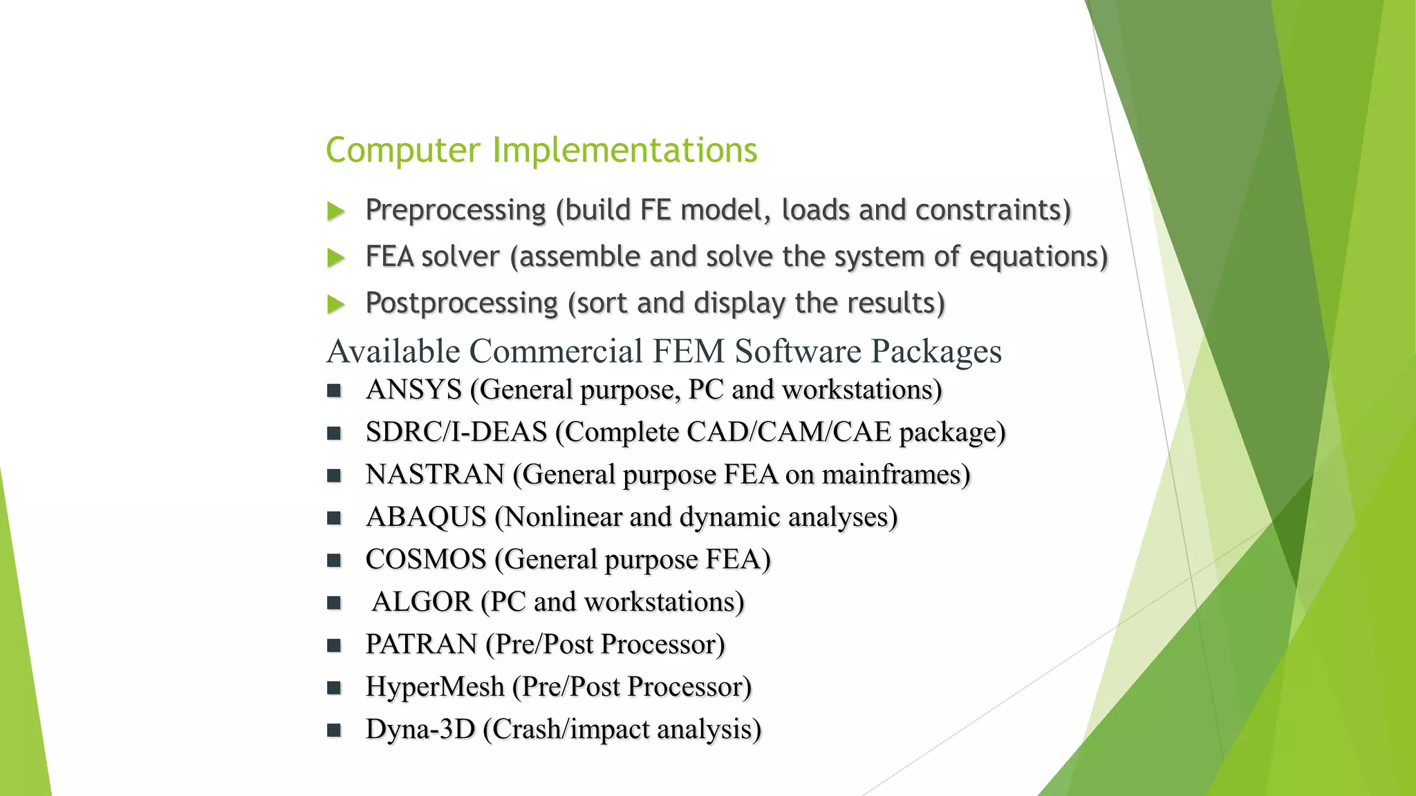 Computer Implementations
 Preprocessing (build FE model, loads and constraints)
 FEA solver (assemble and solve the system of equations)
 Postprocessing (sort and display the results)
Available Commercial FEM Software Packages
 ANSYS (General purpose, PC and workstations)
 SDRC/I-DEAS (Complete CAD/CAM/CAE package)
 NASTRAN (General purpose FEA on mainframes)
 ABAQUS (Nonlinear and dynamic analyses)
 COSMOS (General purpose FEA)
 ALGOR (PC and workstations)
 PATRAN (Pre/Post Processor)
 HyperMesh (Pre/Post Processor)
 Dyna-3D (Crash/impact analysis)
 