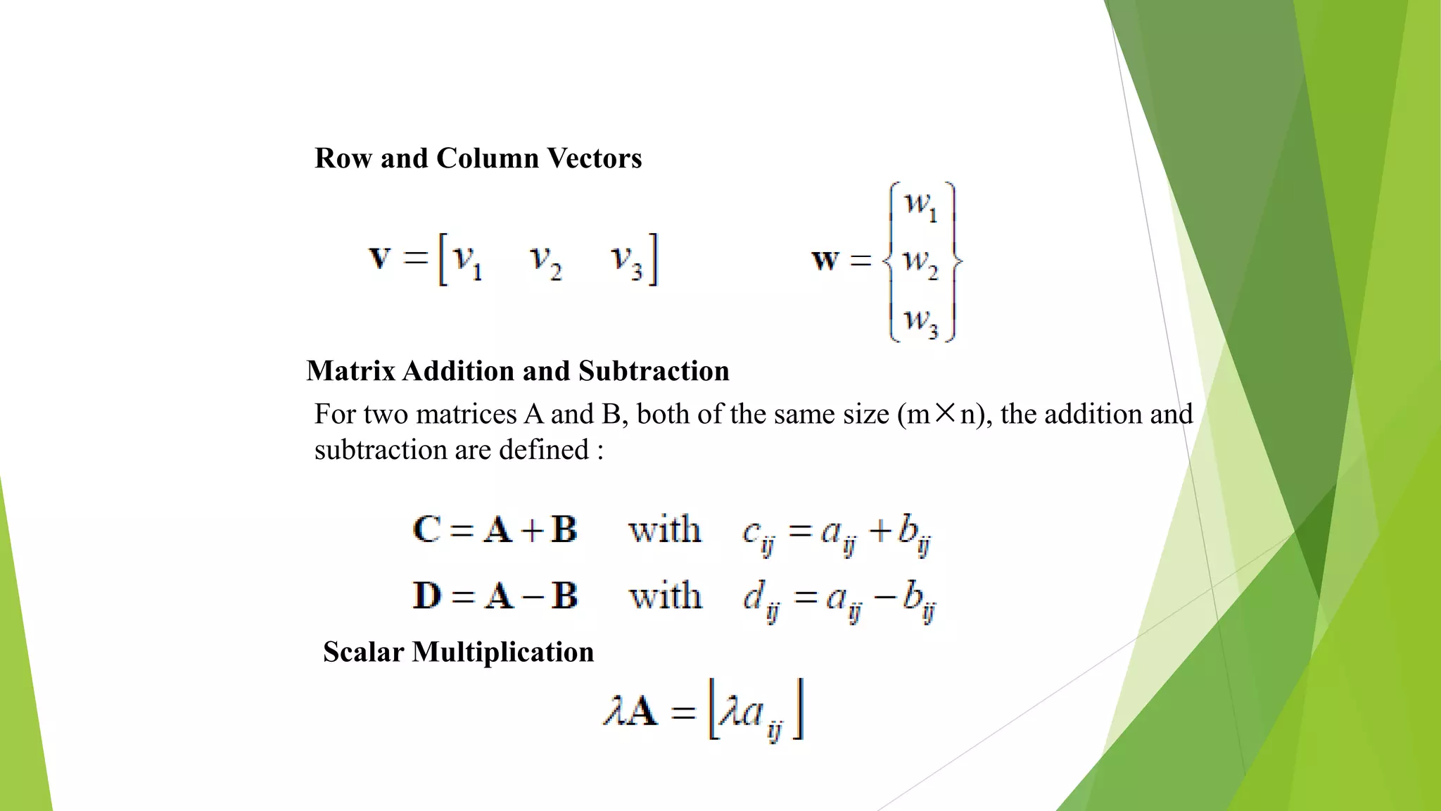 Row and Column Vectors
Matrix Addition and Subtraction
For two matrices A and B, both of the same size (m×n), the addition and
subtraction are defined :
Scalar Multiplication
 