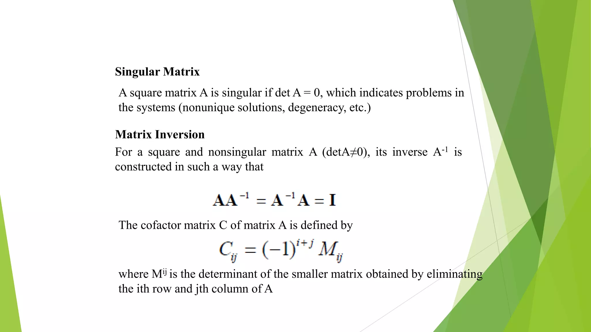 Singular Matrix
A square matrix A is singular if det A = 0, which indicates problems in
the systems (nonunique solutions, degeneracy, etc.)
Matrix Inversion
For a square and nonsingular matrix A (detA≠0), its inverse A-1 is
constructed in such a way that
The cofactor matrix C of matrix A is defined by
where Mij is the determinant of the smaller matrix obtained by eliminating
the ith row and jth column of A
 