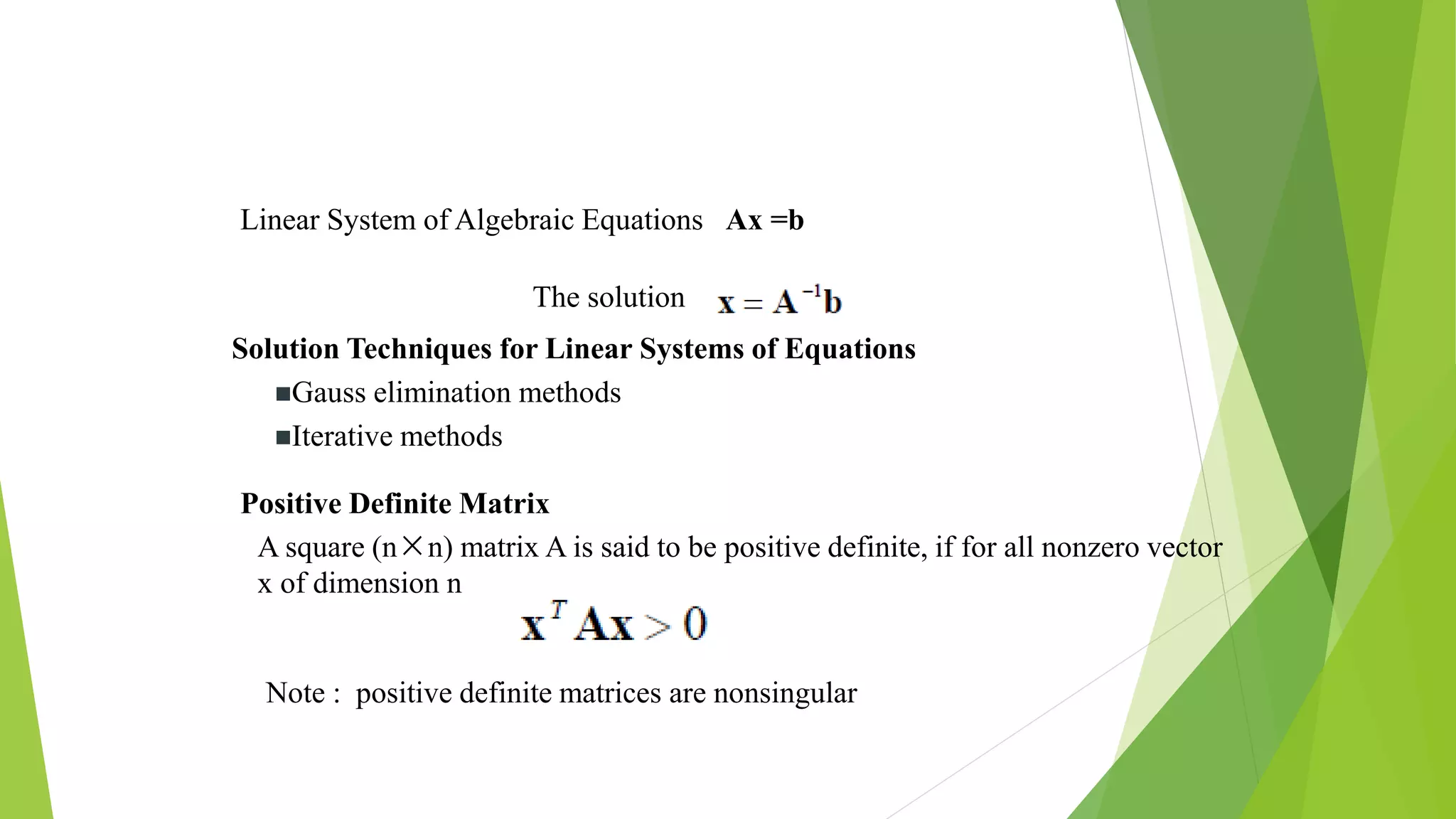 Linear System of Algebraic Equations Ax =b
The solution
Solution Techniques for Linear Systems of Equations
Gauss elimination methods
Iterative methods
Positive Definite Matrix
A square (n×n) matrix A is said to be positive definite, if for all nonzero vector
x of dimension n
Note : positive definite matrices are nonsingular
 