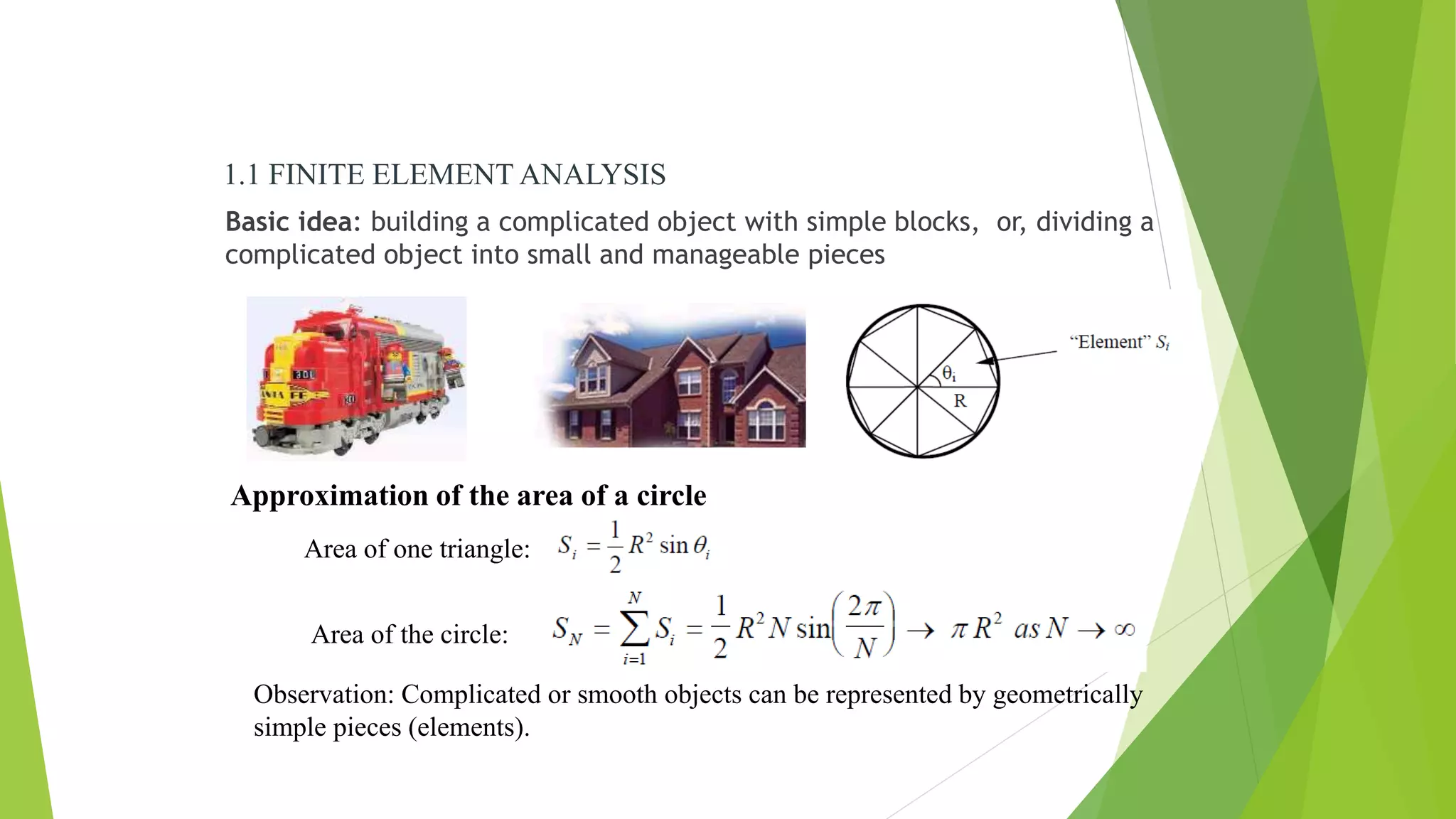 Basic idea: building a complicated object with simple blocks, or, dividing a
complicated object into small and manageable pieces
Approximation of the area of a circle
Area of one triangle:
Area of the circle:
Observation: Complicated or smooth objects can be represented by geometrically
simple pieces (elements).
1.1 FINITE ELEMENT ANALYSIS
 