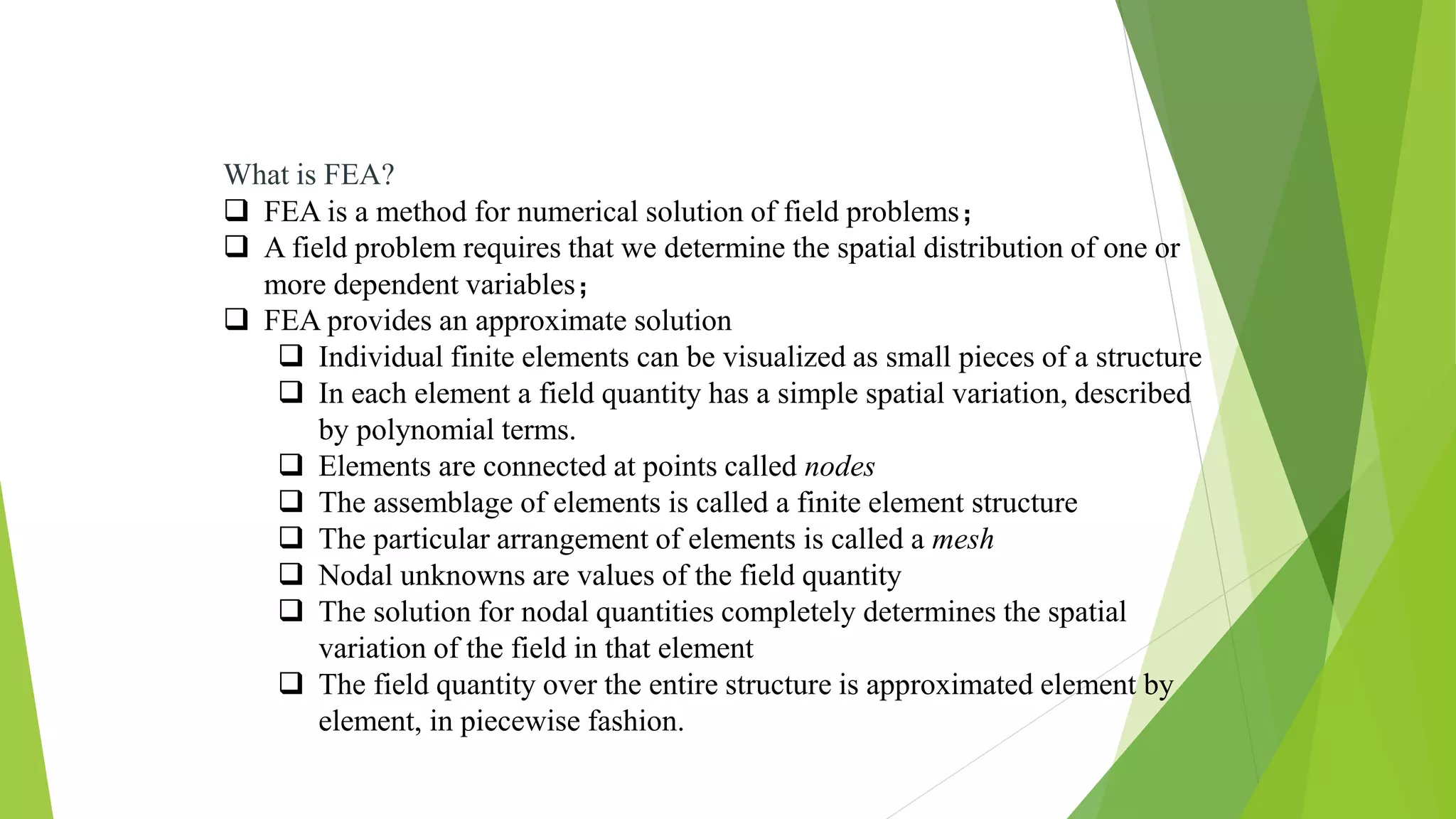 What is FEA?
 FEA is a method for numerical solution of field problems；
 A field problem requires that we determine the spatial distribution of one or
more dependent variables；
 FEA provides an approximate solution
 Individual finite elements can be visualized as small pieces of a structure
 In each element a field quantity has a simple spatial variation, described
by polynomial terms.
 Elements are connected at points called nodes
 The assemblage of elements is called a finite element structure
 The particular arrangement of elements is called a mesh
 Nodal unknowns are values of the field quantity
 The solution for nodal quantities completely determines the spatial
variation of the field in that element
 The field quantity over the entire structure is approximated element by
element, in piecewise fashion.
 