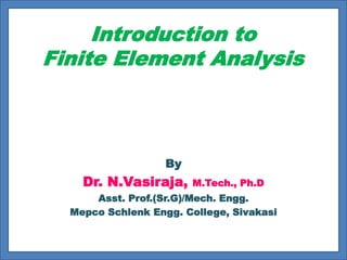 Introduction to
Finite Element Analysis
By
Dr. N.Vasiraja, M.Tech., Ph.D
Asst. Prof.(Sr.G)/Mech. Engg.
Mepco Schlenk Engg. College, Sivakasi
 