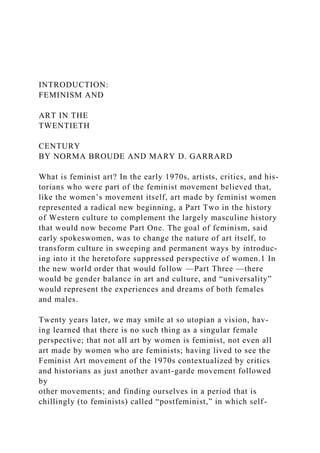 INTRODUCTION:
FEMINISM AND
ART IN THE
TWENTIETH
CENTURY
BY NORMA BROUDE AND MARY D. GARRARD
What is feminist art? In the early 1970s, artists, critics, and his-
torians who were part of the feminist movement believed that,
like the women’s movement itself, art made by feminist women
represented a radical new beginning, a Part Two in the history
of Western culture to complement the largely masculine history
that would now become Part One. The goal of feminism, said
early spokeswomen, was to change the nature of art itself, to
transform culture in sweeping and permanent ways by introduc-
ing into it the heretofore suppressed perspective of women.1 In
the new world order that would follow —Part Three —there
would be gender balance in art and culture, and “universality”
would represent the experiences and dreams of both females
and males.
Twenty years later, we may smile at so utopian a vision, hav-
ing learned that there is no such thing as a singular female
perspective; that not all art by women is feminist, not even all
art made by women who are feminists; having lived to see the
Feminist Art movement of the 1970s contextualized by critics
and historians as just another avant-garde movement followed
by
other movements; and finding ourselves in a period that is
chillingly (to feminists) called “postfeminist,” in which self-
 