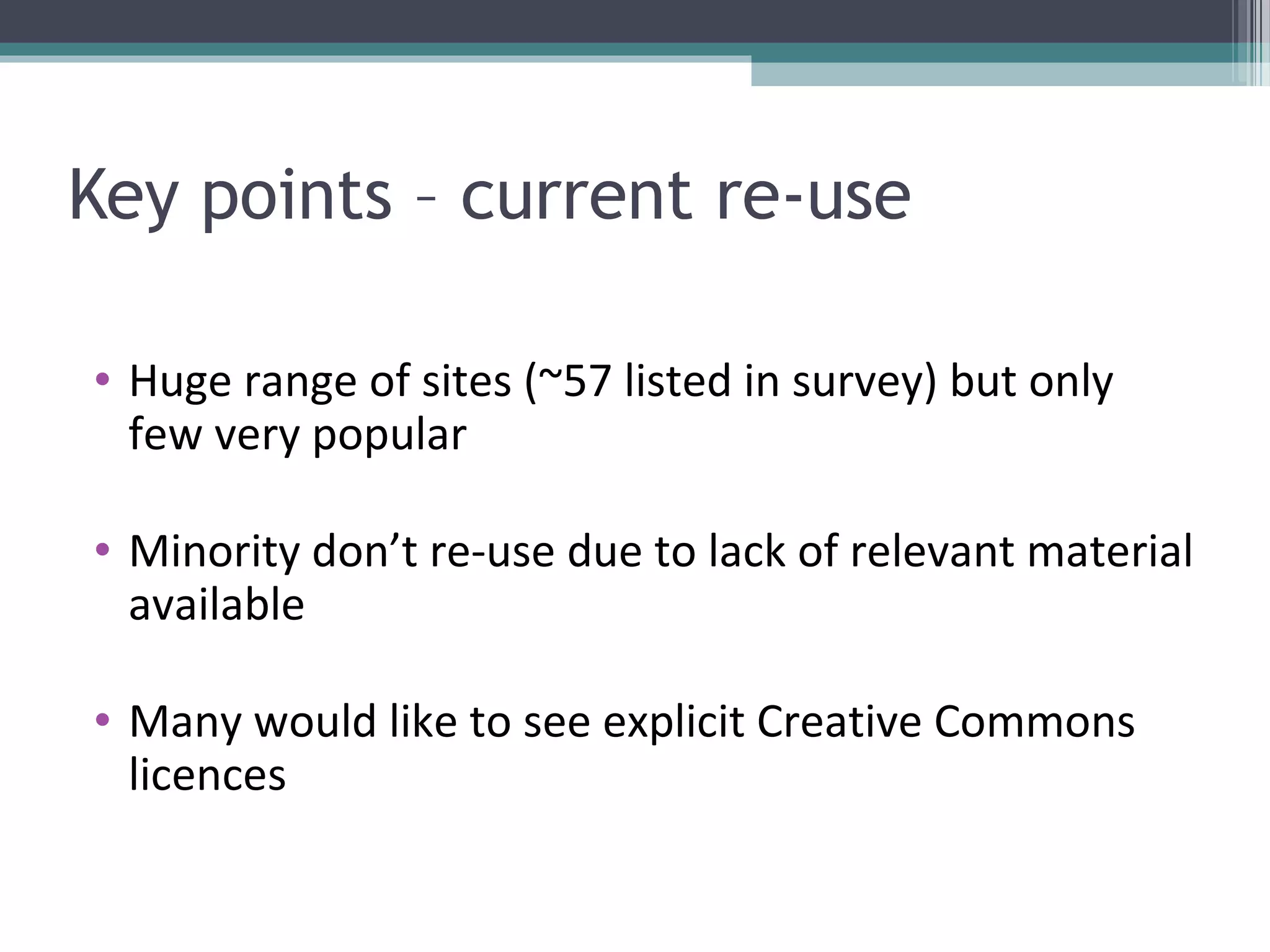 Key points – current re-use

• Huge range of sites (~57 listed in survey) but only
  few very popular

• Minority don’t re-use due to lack of relevant material
  available

• Many would like to see explicit Creative Commons
  licences
 