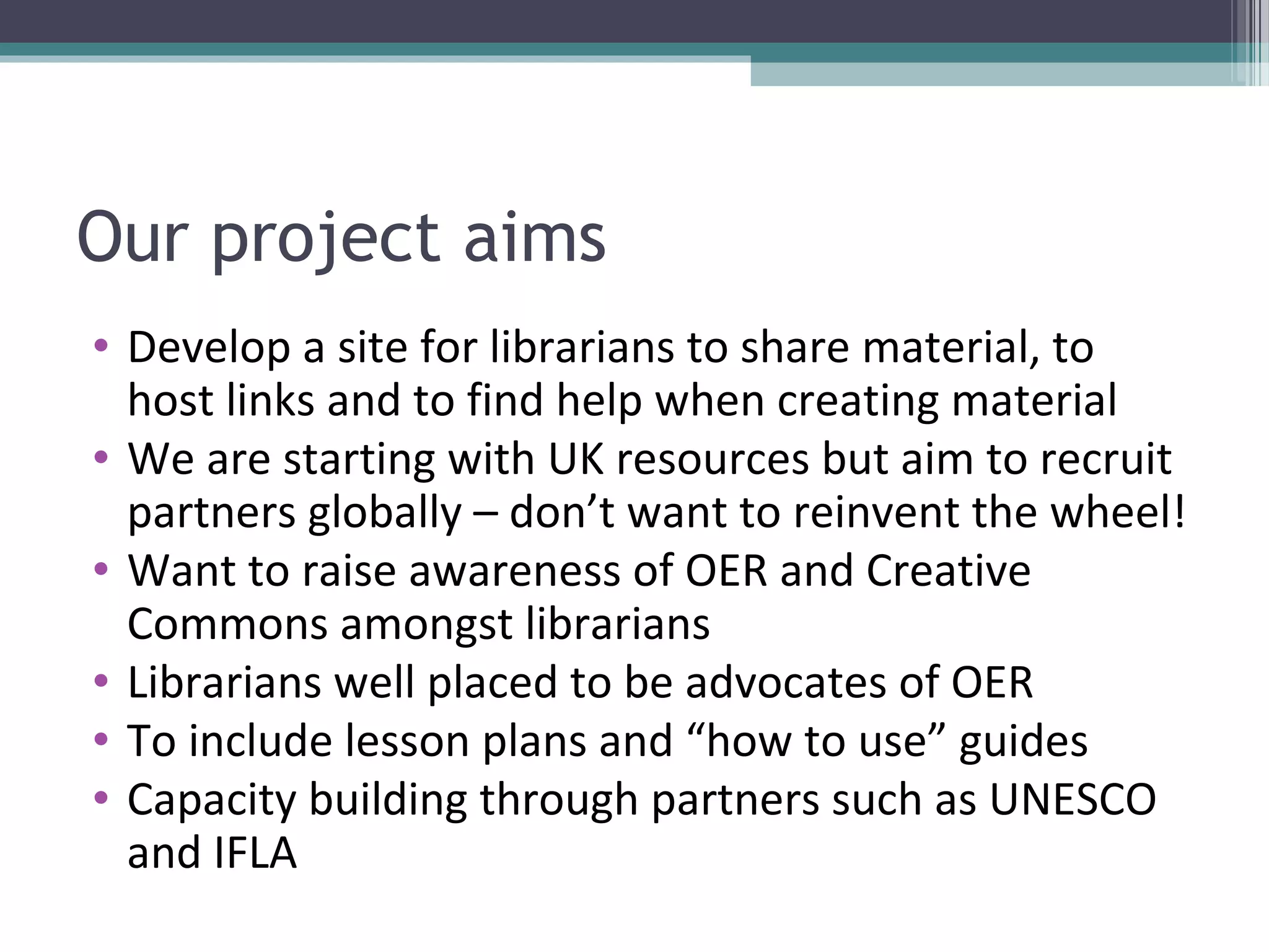 Our project aims
• Develop a site for librarians to share material, to
  host links and to find help when creating material
• We are starting with UK resources but aim to recruit
  partners globally – don’t want to reinvent the wheel!
• Want to raise awareness of OER and Creative
  Commons amongst librarians
• Librarians well placed to be advocates of OER
• To include lesson plans and “how to use” guides
• Capacity building through partners such as UNESCO
  and IFLA
 