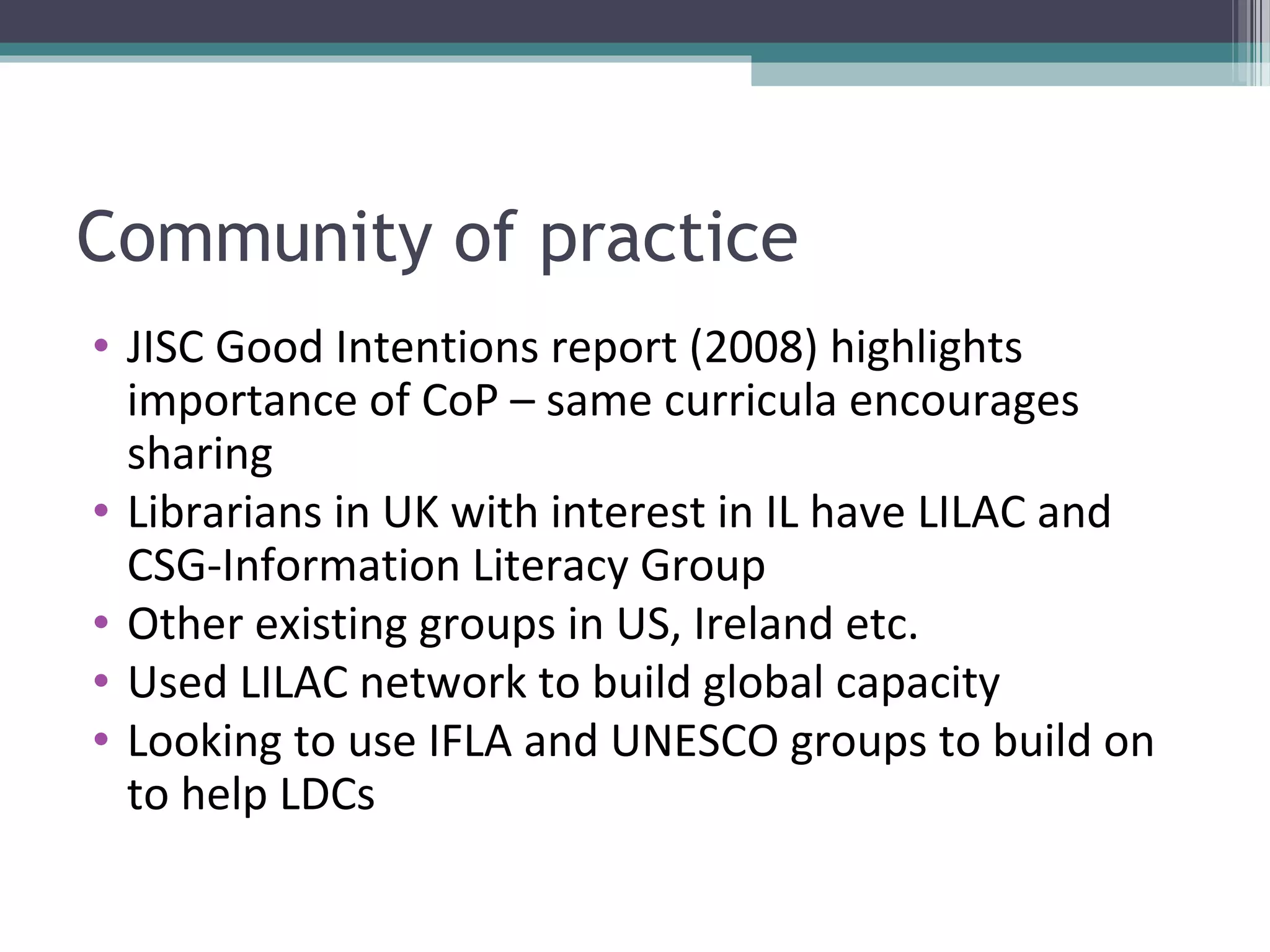 Community of practice
• JISC Good Intentions report (2008) highlights
  importance of CoP – same curricula encourages
  sharing
• Librarians in UK with interest in IL have LILAC and
  CSG-Information Literacy Group
• Other existing groups in US, Ireland etc.
• Used LILAC network to build global capacity
• Looking to use IFLA and UNESCO groups to build on
  to help LDCs
 