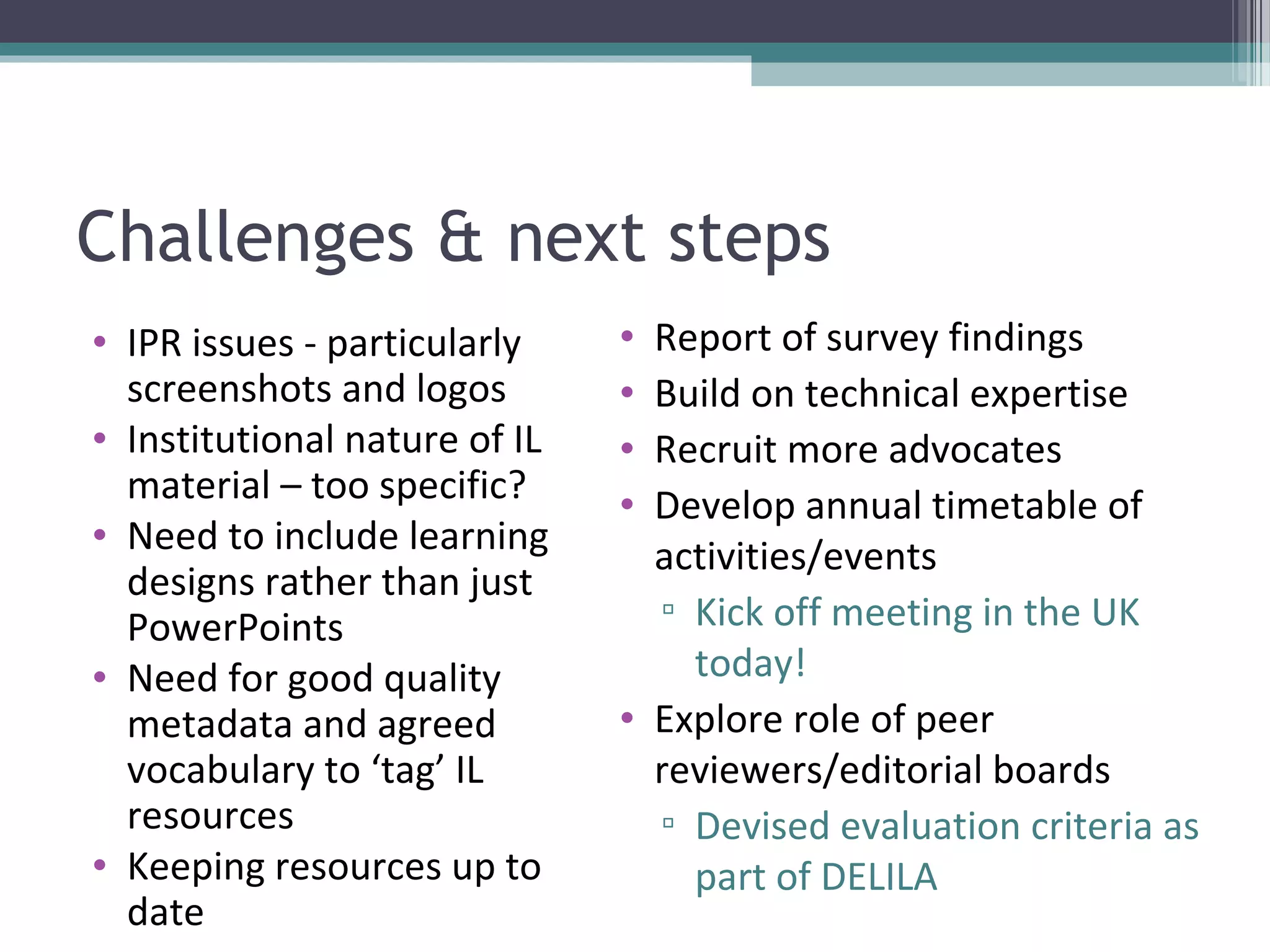 Challenges & next steps
• IPR issues - particularly    • Report of survey findings
  screenshots and logos        • Build on technical expertise
• Institutional nature of IL   • Recruit more advocates
  material – too specific?     • Develop annual timetable of
• Need to include learning
                                 activities/events
  designs rather than just
  PowerPoints                    ▫ Kick off meeting in the UK
• Need for good quality            today!
  metadata and agreed          • Explore role of peer
  vocabulary to ‘tag’ IL         reviewers/editorial boards
  resources                      ▫ Devised evaluation criteria as
• Keeping resources up to          part of DELILA
  date
 