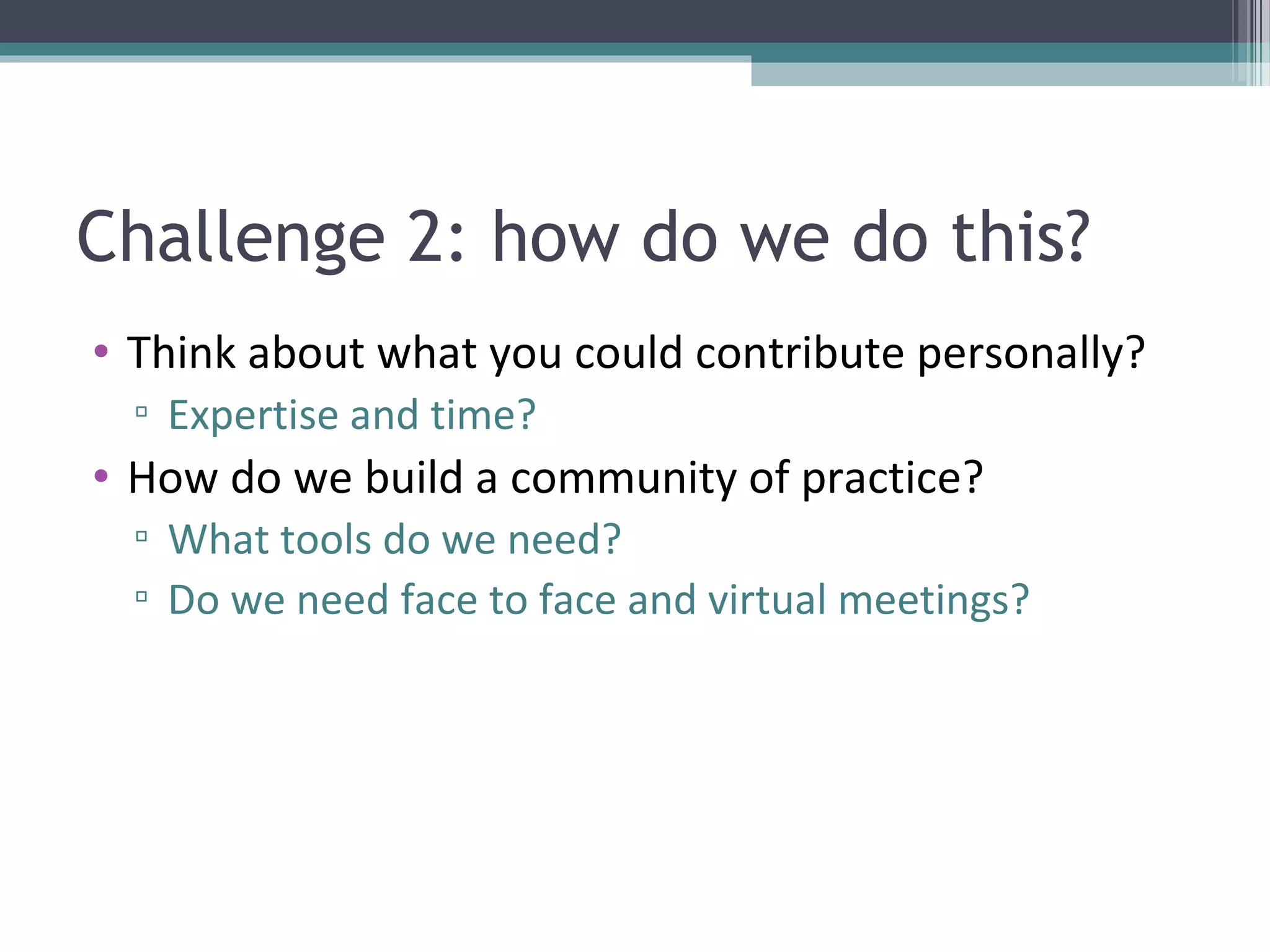 Challenge 2: how do we do this?
• Think about what you could contribute personally?
  ▫ Expertise and time?
• How do we build a community of practice?
  ▫ What tools do we need?
  ▫ Do we need face to face and virtual meetings?
 