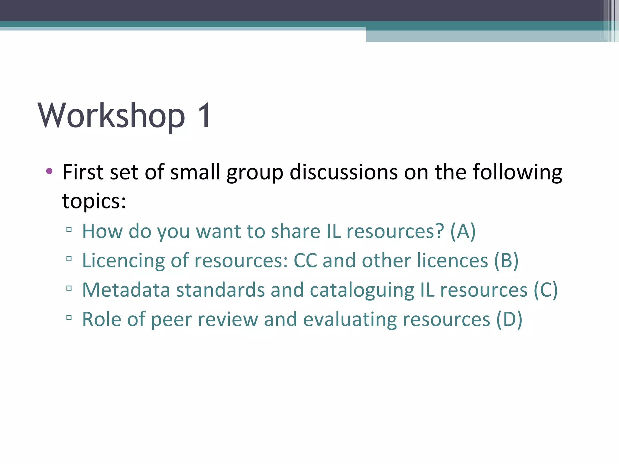 Workshop 1
• First set of small group discussions on the following
  topics:
  ▫   How do you want to share IL resources? (A)
  ▫   Licencing of resources: CC and other licences (B)
  ▫   Metadata standards and cataloguing IL resources (C)
  ▫   Role of peer review and evaluating resources (D)
 
