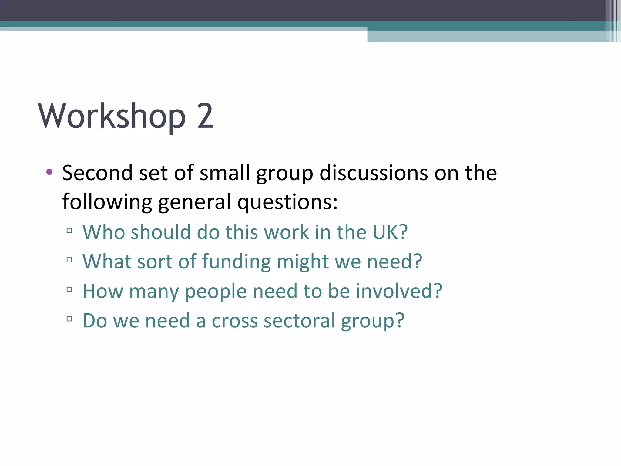 Workshop 2
• Second set of small group discussions on the
  following general questions:
  ▫   Who should do this work in the UK?
  ▫   What sort of funding might we need?
  ▫   How many people need to be involved?
  ▫   Do we need a cross sectoral group?
 