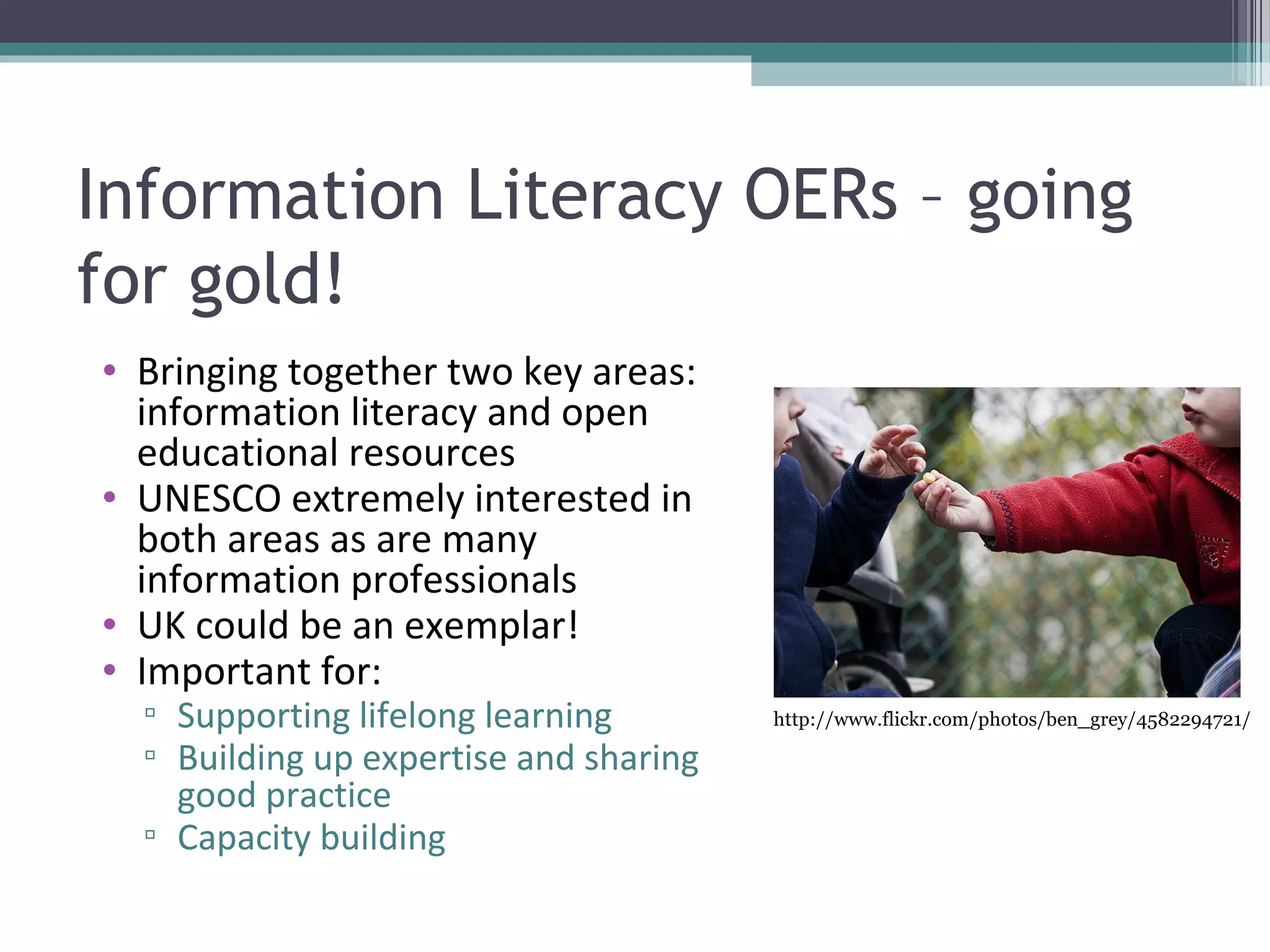 Information Literacy OERs – going
for gold!
• Bringing together two key areas:
  information literacy and open
  educational resources
• UNESCO extremely interested in
  both areas as are many
  information professionals
• UK could be an exemplar!
• Important for:
  ▫ Supporting lifelong learning        http://www.flickr.com/photos/ben_grey/4582294721/

  ▫ Building up expertise and sharing
    good practice
  ▫ Capacity building
 