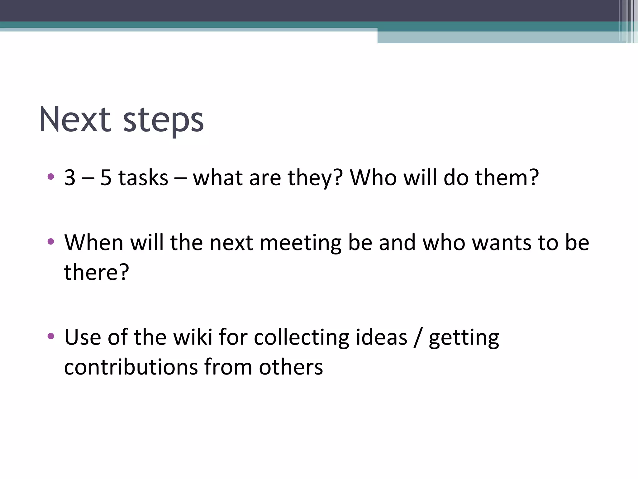 Next steps
• 3 – 5 tasks – what are they? Who will do them?

• When will the next meeting be and who wants to be
  there?

• Use of the wiki for collecting ideas / getting
  contributions from others
 