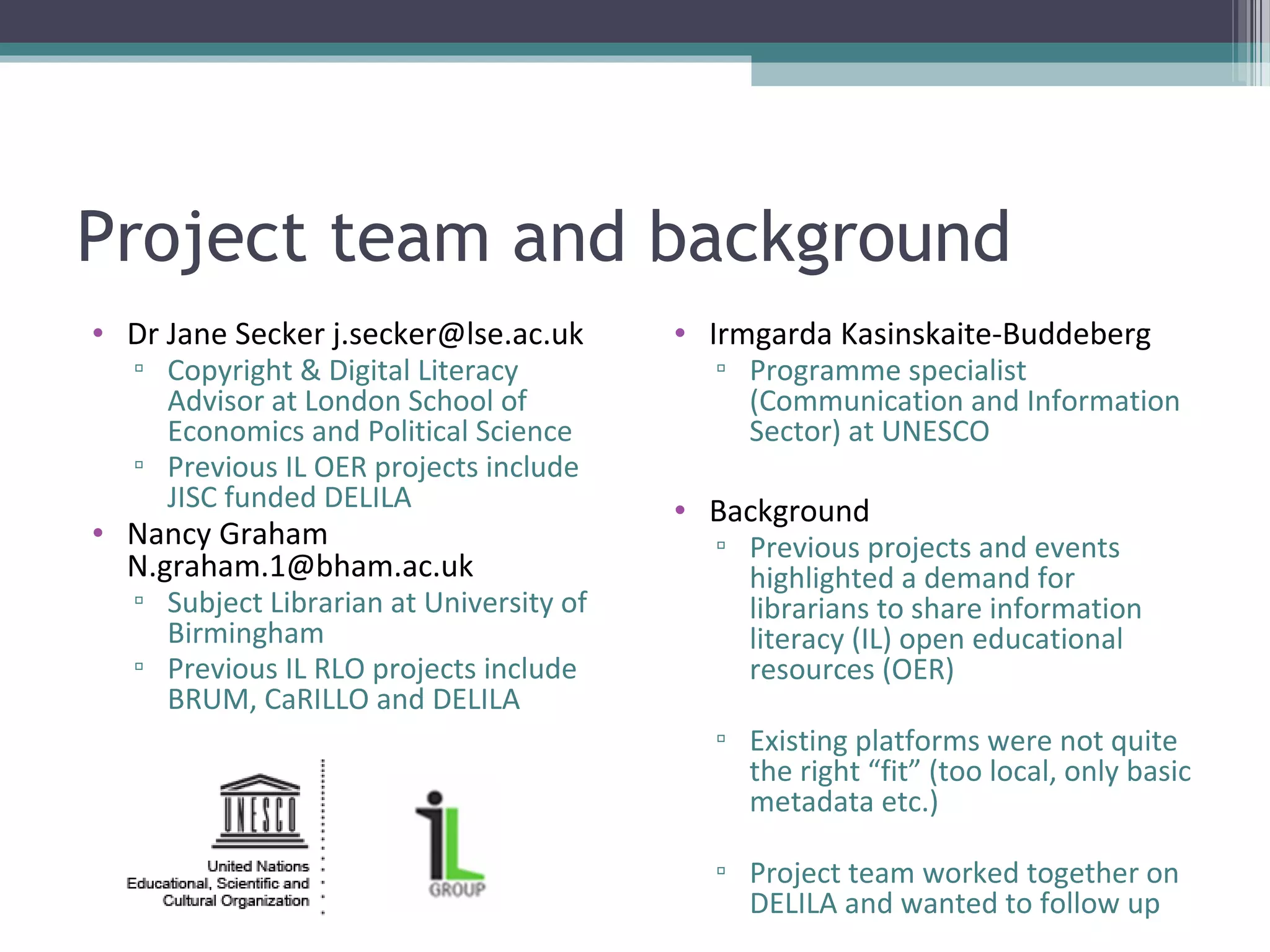 Project team and background
• Dr Jane Secker j.secker@lse.ac.uk      • Irmgarda Kasinskaite-Buddeberg
  ▫ Copyright & Digital Literacy           ▫ Programme specialist
    Advisor at London School of              (Communication and Information
    Economics and Political Science          Sector) at UNESCO
  ▫ Previous IL OER projects include
    JISC funded DELILA                   • Background
• Nancy Graham                             ▫ Previous projects and events
  N.graham.1@bham.ac.uk                      highlighted a demand for
  ▫ Subject Librarian at University of       librarians to share information
    Birmingham                               literacy (IL) open educational
  ▫ Previous IL RLO projects include         resources (OER)
    BRUM, CaRILLO and DELILA
                                           ▫ Existing platforms were not quite
                                             the right “fit” (too local, only basic
                                             metadata etc.)

                                           ▫ Project team worked together on
                                             DELILA and wanted to follow up
 