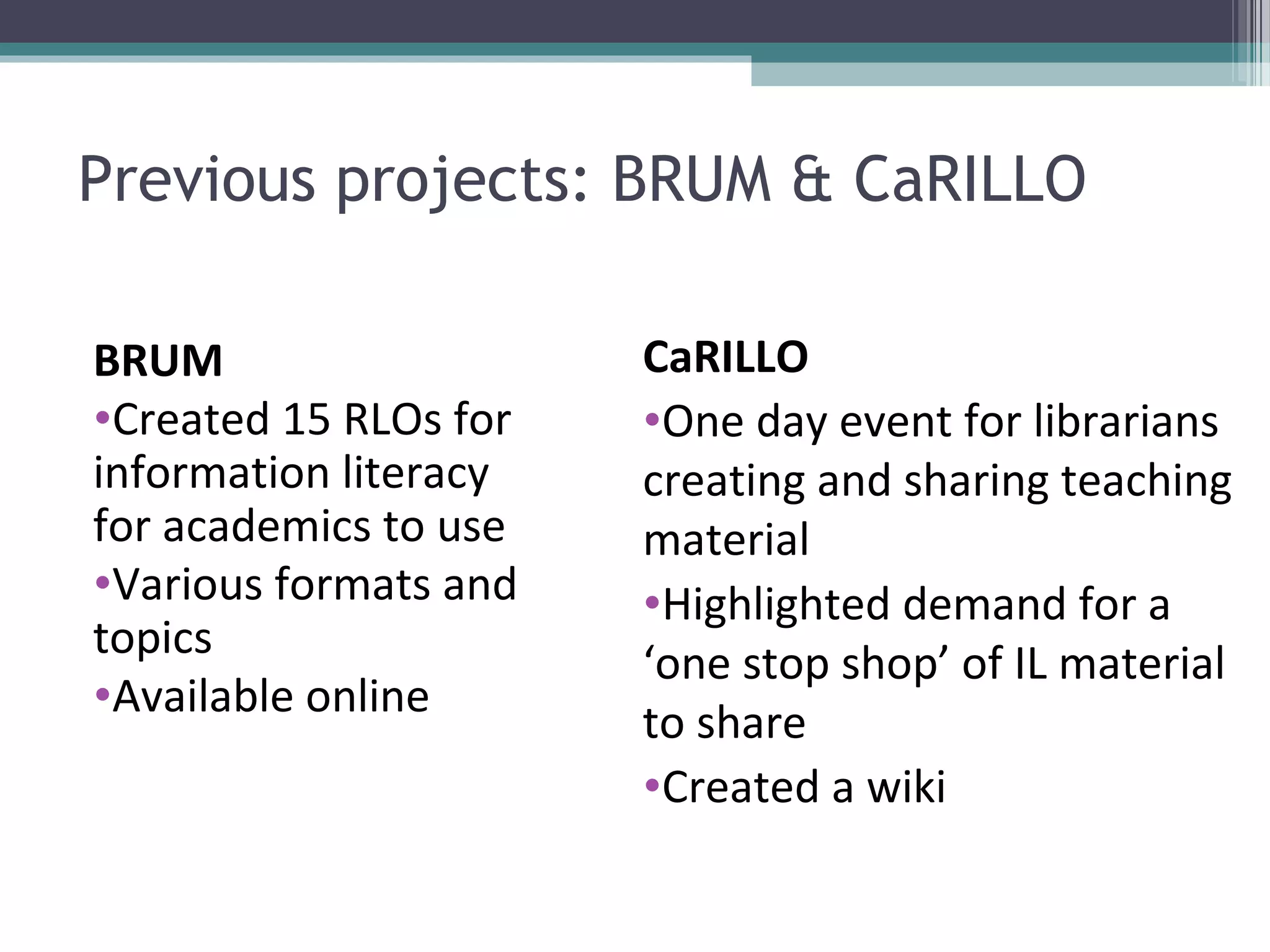 Previous projects: BRUM & CaRILLO

BRUM                   CaRILLO
•Created 15 RLOs for   •One day event for librarians
information literacy   creating and sharing teaching
for academics to use   material
•Various formats and   •Highlighted demand for a
topics
                       ‘one stop shop’ of IL material
•Available online
                       to share
                       •Created a wiki
 