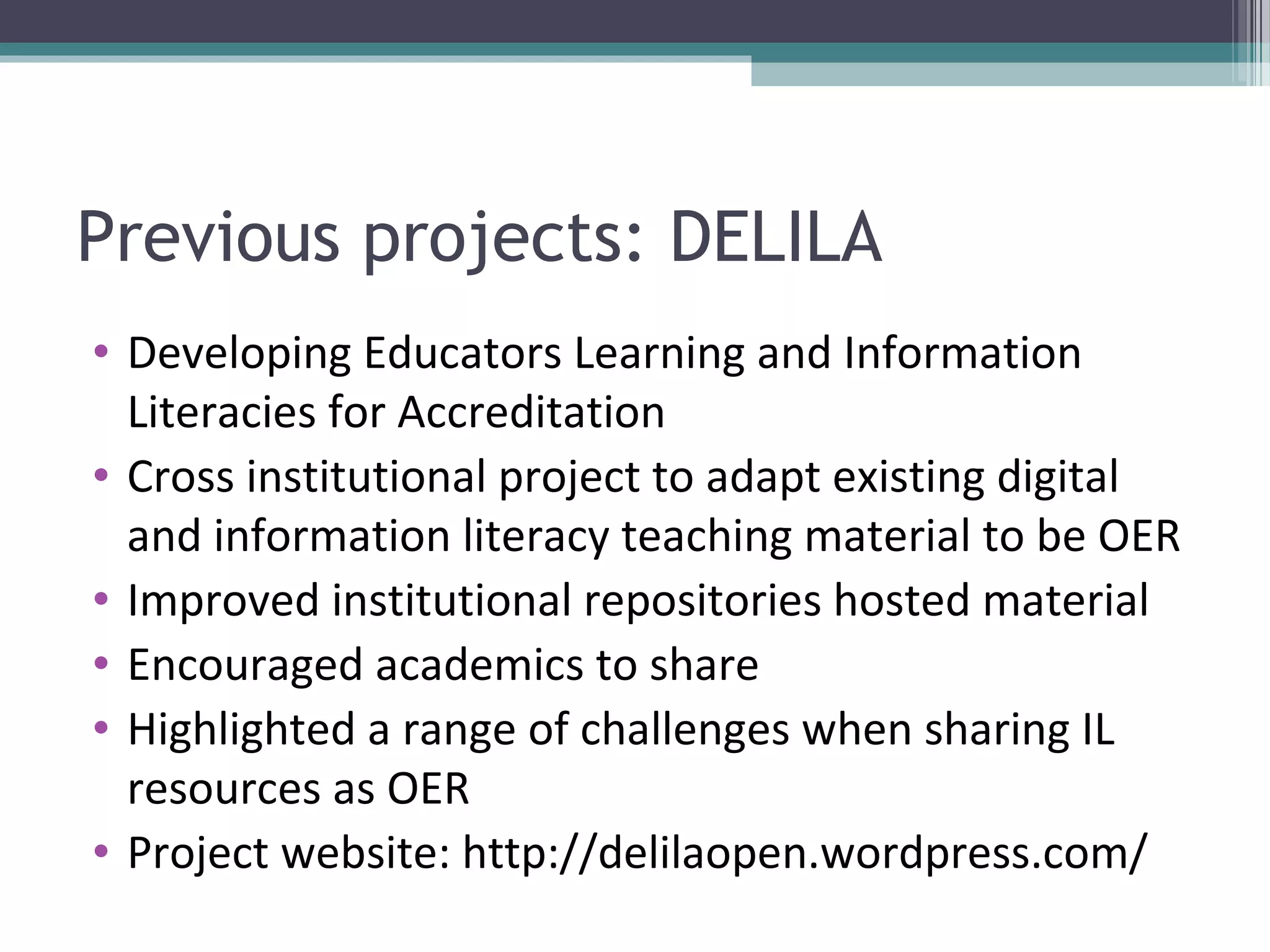 Previous projects: DELILA
• Developing Educators Learning and Information
  Literacies for Accreditation
• Cross institutional project to adapt existing digital
  and information literacy teaching material to be OER
• Improved institutional repositories hosted material
• Encouraged academics to share
• Highlighted a range of challenges when sharing IL
  resources as OER
• Project website: http://delilaopen.wordpress.com/
 