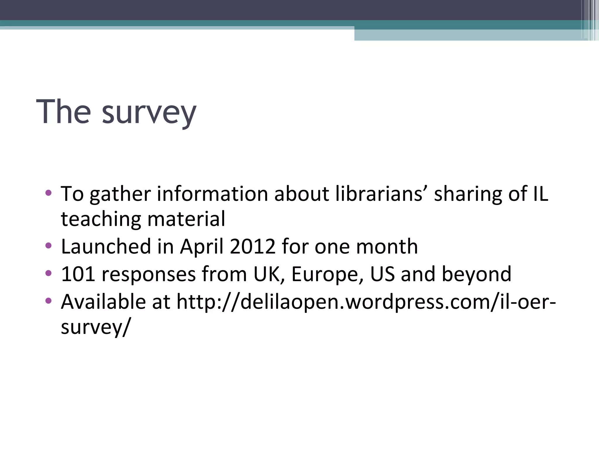The survey

• To gather information about librarians’ sharing of IL
  teaching material
• Launched in April 2012 for one month
• 101 responses from UK, Europe, US and beyond
• Available at http://delilaopen.wordpress.com/il-oer-
  survey/
 
