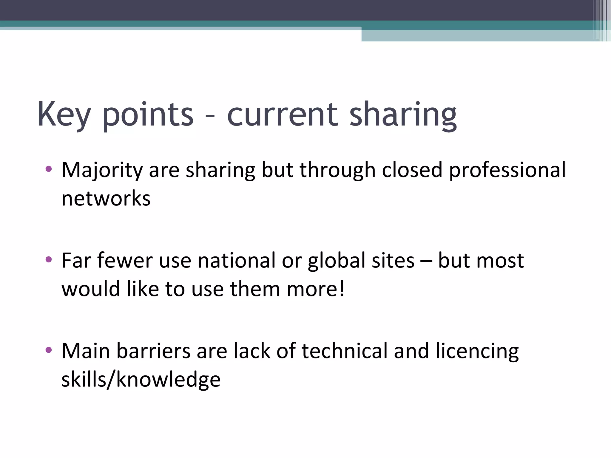 Key points – current sharing
• Majority are sharing but through closed professional
  networks

• Far fewer use national or global sites – but most
  would like to use them more!

• Main barriers are lack of technical and licencing
  skills/knowledge
 