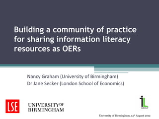Building a community of practice
for sharing information literacy
resources as OERs


   Nancy Graham (University of Birmingham)
   Dr Jane Secker (London School of Economics)




                                  University of Birmingham, 14th August 2012
 