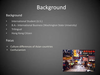 Background
Background
•   International Student (U.S.)
•   B.A.- International Business (Washington State University)
•   Trilingual
•   Hong Kong Citizen

Focus
• Culture differences of Asian countries
• Confucianism
 