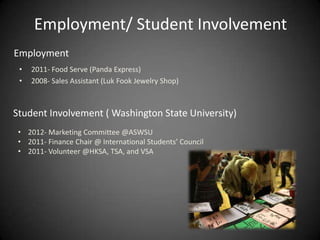 Employment/ Student Involvement
Employment
 •   2011- Food Serve (Panda Express)
 •   2008- Sales Assistant (Luk Fook Jewelry Shop)



Student Involvement ( Washington State University)
 • 2012- Marketing Committee @ASWSU
 • 2011- Finance Chair @ International Students’ Council
 • 2011- Volunteer @HKSA, TSA, and VSA
 