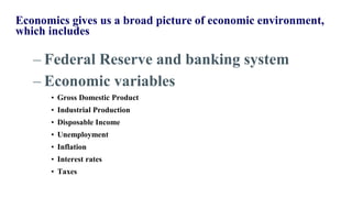 Economics gives us a broad picture of economic environment,
which includes
– Federal Reserve and banking system
– Economic variables
• Gross Domestic Product
• Industrial Production
• Disposable Income
• Unemployment
• Inflation
• Interest rates
• Taxes
 