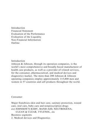 Introduction
Financial Statement
Evaluation of the Performance
Evaluation of the Liquidity
Non-Financial Information
Outline
Introduction
Johnson & Johnson, through its operation companies, is the
world’s most comprehensive and broadly based manufacturer of
health care products, as well as a provider of related services,
for the consumer, pharmaceutical, and medical devices and
diagnostics market. The more than 200 Johnson & Johnson
operating companies employ approximately 115,000 men and
women in 57 countries and sell products throughout the world.
Consumer
Major franchises-skin and hair care, sanitary protection, wound
care, oral care, baby care and nonprescription drugs
ex) JOHNSON’S BABY, BAND-AID, NEUTROGENA,
CLEAN & CLEAR, TYLENOL, etc
Business segments
2. Medical devices and Diagnostics
 