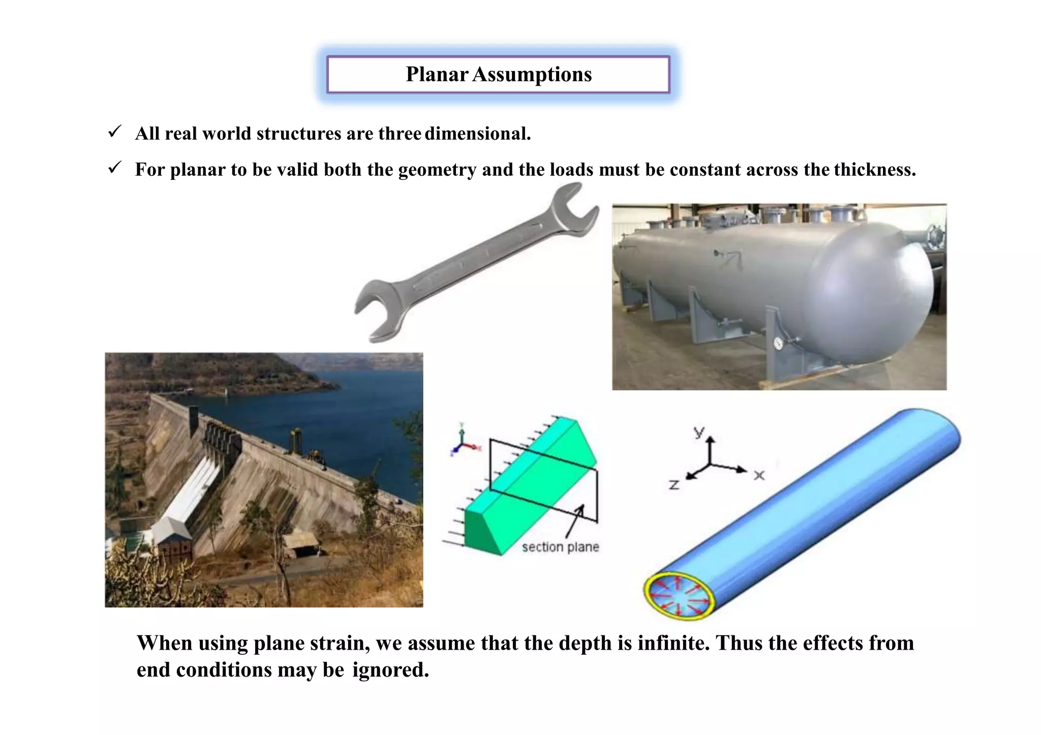 PlanarAssumptions
 All real world structures are threedimensional.
 For planar to be valid both the geometry and the loads must be constant across the thickness.
When using plane strain, we assume that the depth is infinite. Thus the effects from
end conditions may be ignored.
 