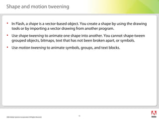 2006 Adobe Systems Incorporated. All Rights Reserved.
13
Shape and motion tweening
 In Flash, a shape is a vector-based object. You create a shape by using the drawing
tools or by importing a vector drawing from another program.
 Use shape tweening to animate one shape into another. You cannot shape-tween
grouped objects, bitmaps, text that has not been broken apart, or symbols.
 Use motion tweening to animate symbols, groups, and text blocks.
 