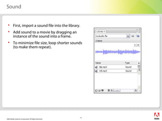 2006 Adobe Systems Incorporated. All Rights Reserved.
15
Sound
 First, import a sound file into the library.
 Add sound to a movie by dragging an
instance of the sound into a frame.
 To minimize file size, loop shorter sounds
(to make them repeat).
 