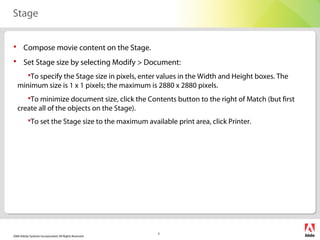 2006 Adobe Systems Incorporated. All Rights Reserved.
3
Stage
 Compose movie content on the Stage.
 Set Stage size by selecting Modify > Document:
To specify the Stage size in pixels, enter values in the Width and Height boxes. The
minimum size is 1 x 1 pixels; the maximum is 2880 x 2880 pixels.
To minimize document size, click the Contents button to the right of Match (but first
create all of the objects on the Stage).
To set the Stage size to the maximum available print area, click Printer.
    
 