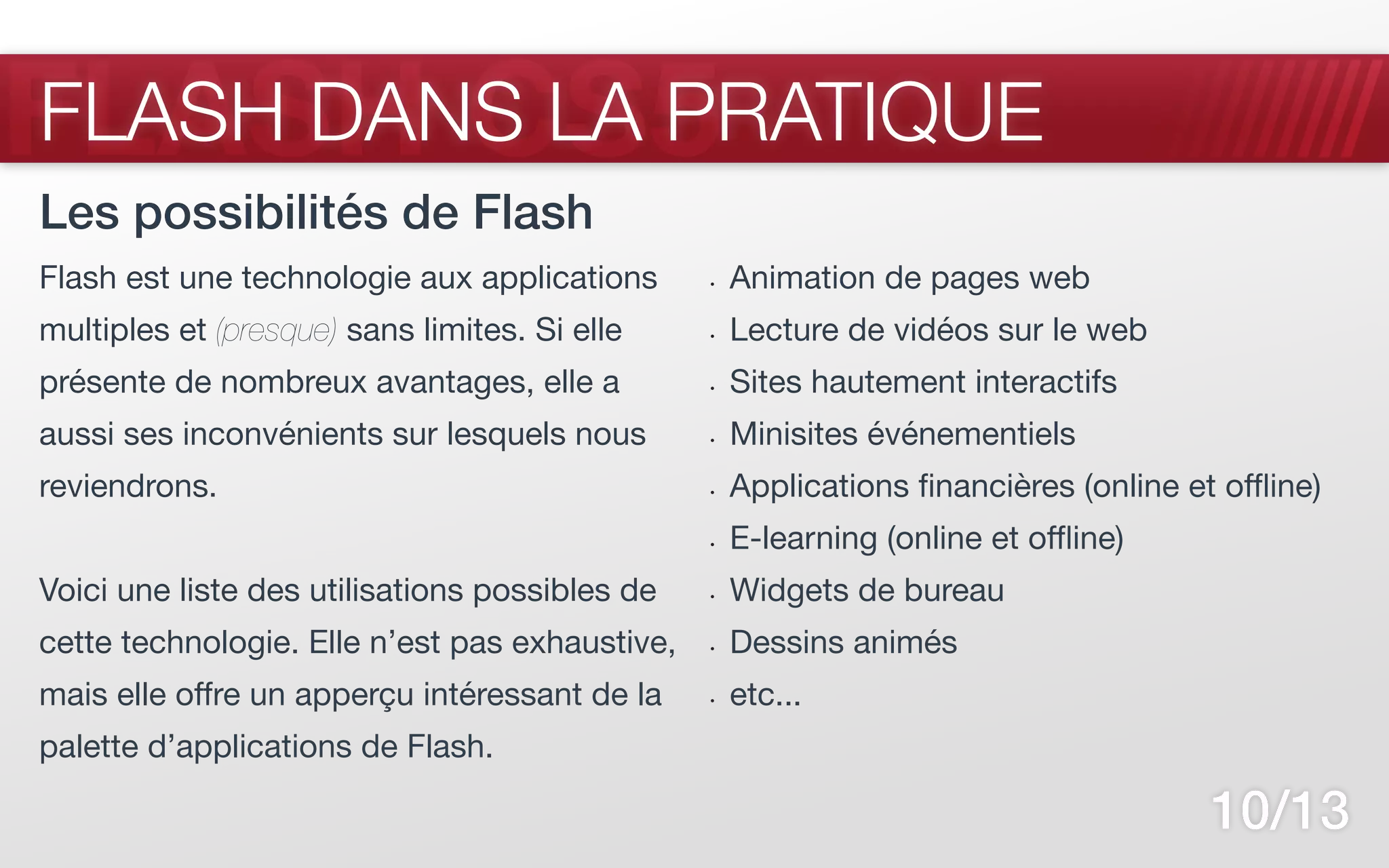 FLASH CS5
FLASH DANS LA PRATIQUE
Les possibilités de Flash
Flash est une technologie aux applications      •	   Animation de pages web
multiples et (presque) sans limites. Si elle    •	   Lecture de vidéos sur le web
présente de nombreux avantages, elle a          •	   Sites hautement interactifs
aussi ses inconvénients sur lesquels nous       •	   Minisites événementiels
reviendrons.                                    •	   Applications financières (online et offline)
                                                •	   E-learning (online et offline)
Voici une liste des utilisations possibles de   •	   Widgets de bureau
cette technologie. Elle n’est pas exhaustive,   •	   Dessins animés
mais elle offre un apperçu intéressant de la    •	   etc...
palette d’applications de Flash.

                                                                                        10/13
 