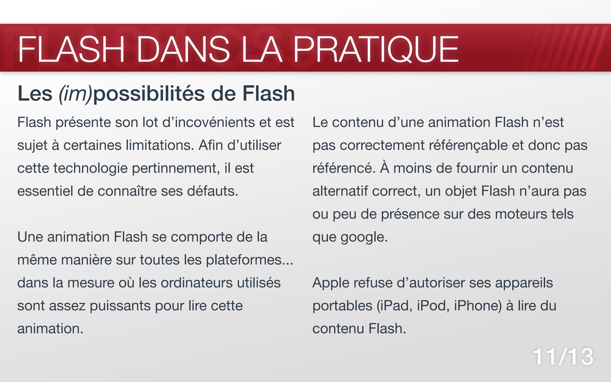 FLASH CS5
FLASH DANS LA PRATIQUE
Les (im)possibilités de Flash
Flash présente son lot d’incovénients et est     Le contenu d’une animation Flash n’est
sujet à certaines limitations. Afin d’utiliser   pas correctement référençable et donc pas
cette technologie pertinnement, il est           référencé. À moins de fournir un contenu
essentiel de connaître ses défauts.              alternatif correct, un objet Flash n’aura pas
                                                 ou peu de présence sur des moteurs tels
Une animation Flash se comporte de la            que google.
même manière sur toutes les plateformes...
dans la mesure où les ordinateurs utilisés       Apple refuse d’autoriser ses appareils
sont assez puissants pour lire cette             portables (iPad, iPod, iPhone) à lire du
animation.                                       contenu Flash.

                                                                                     11/13
 