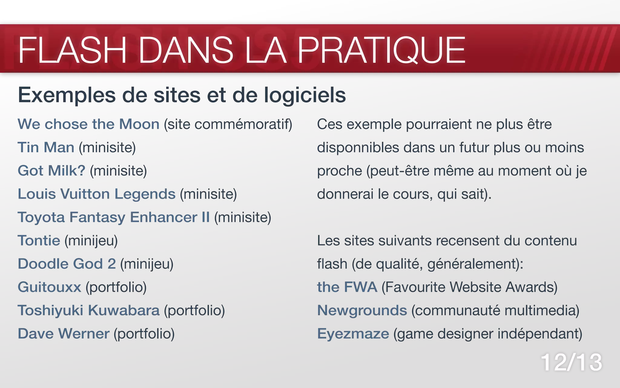 FLASH CS5
FLASH DANS LA PRATIQUE
Exemples de sites et de logiciels
We chose the Moon (site commémoratif)   Ces exemple pourraient ne plus être
Tin Man (minisite)                      disponnibles dans un futur plus ou moins
Got Milk? (minisite)                    proche (peut-être même au moment où je
Louis Vuitton Legends (minisite)        donnerai le cours, qui sait).
Toyota Fantasy Enhancer II (minisite)
Tontie (minijeu)                        Les sites suivants recensent du contenu
Doodle God 2 (minijeu)                  flash (de qualité, généralement):
Guitouxx (portfolio)                    the FWA (Favourite Website Awards)
Toshiyuki Kuwabara (portfolio)          Newgrounds (communauté multimedia)
Dave Werner (portfolio)                 Eyezmaze (game designer indépendant)

                                                                            12/13
 