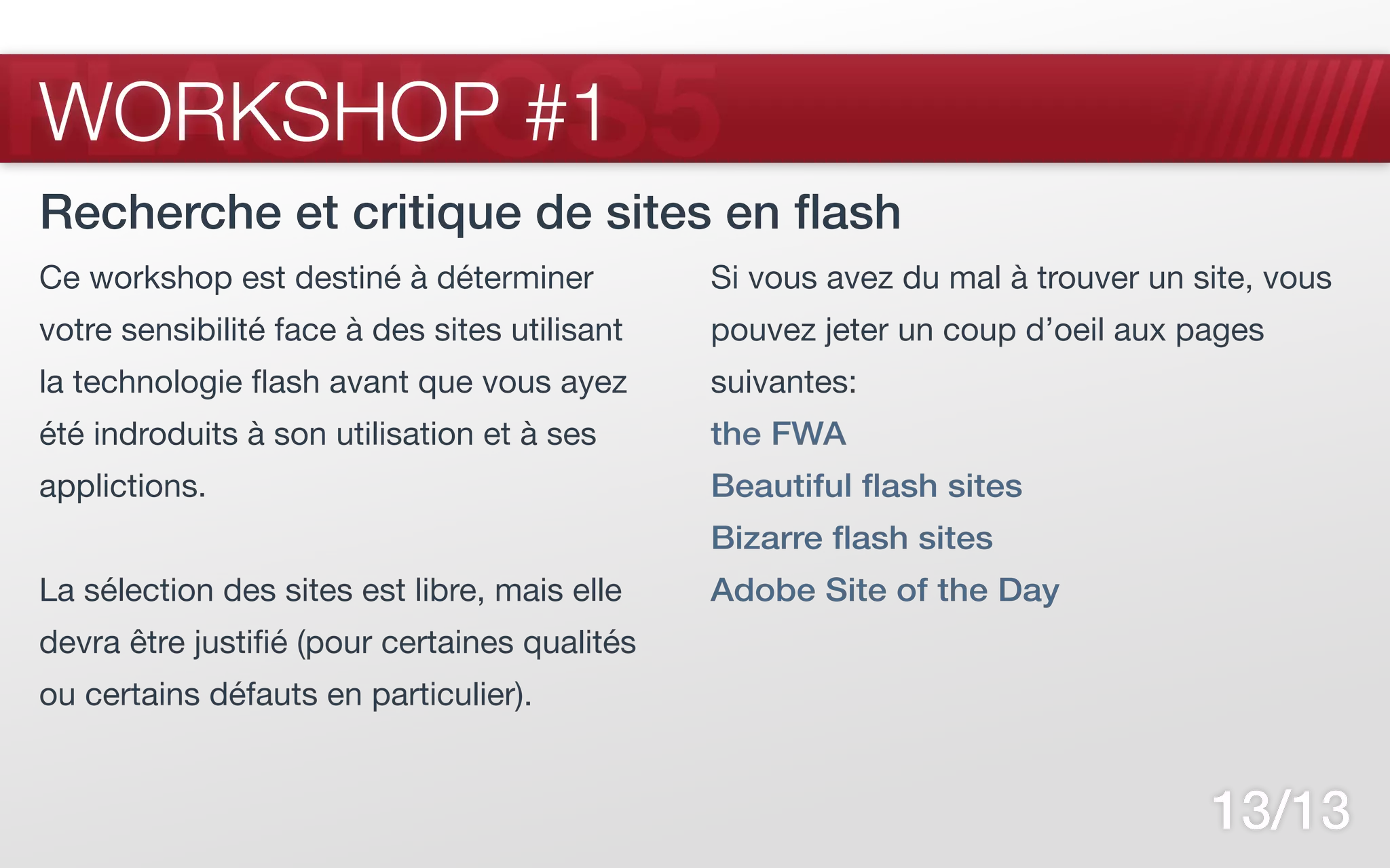 FLASH CS5
WORKSHOP #1
Recherche et critique de sites en flash
Ce workshop est destiné à déterminer           Si vous avez du mal à trouver un site, vous
votre sensibilité face à des sites utilisant   pouvez jeter un coup d’oeil aux pages
la technologie flash avant que vous ayez       suivantes:
été indroduits à son utilisation et à ses      the FWA
applictions.                                   Beautiful flash sites
                                               Bizarre flash sites
La sélection des sites est libre, mais elle    Adobe Site of the Day
devra être justifié (pour certaines qualités
ou certains défauts en particulier).


                                                                                 13/13
 