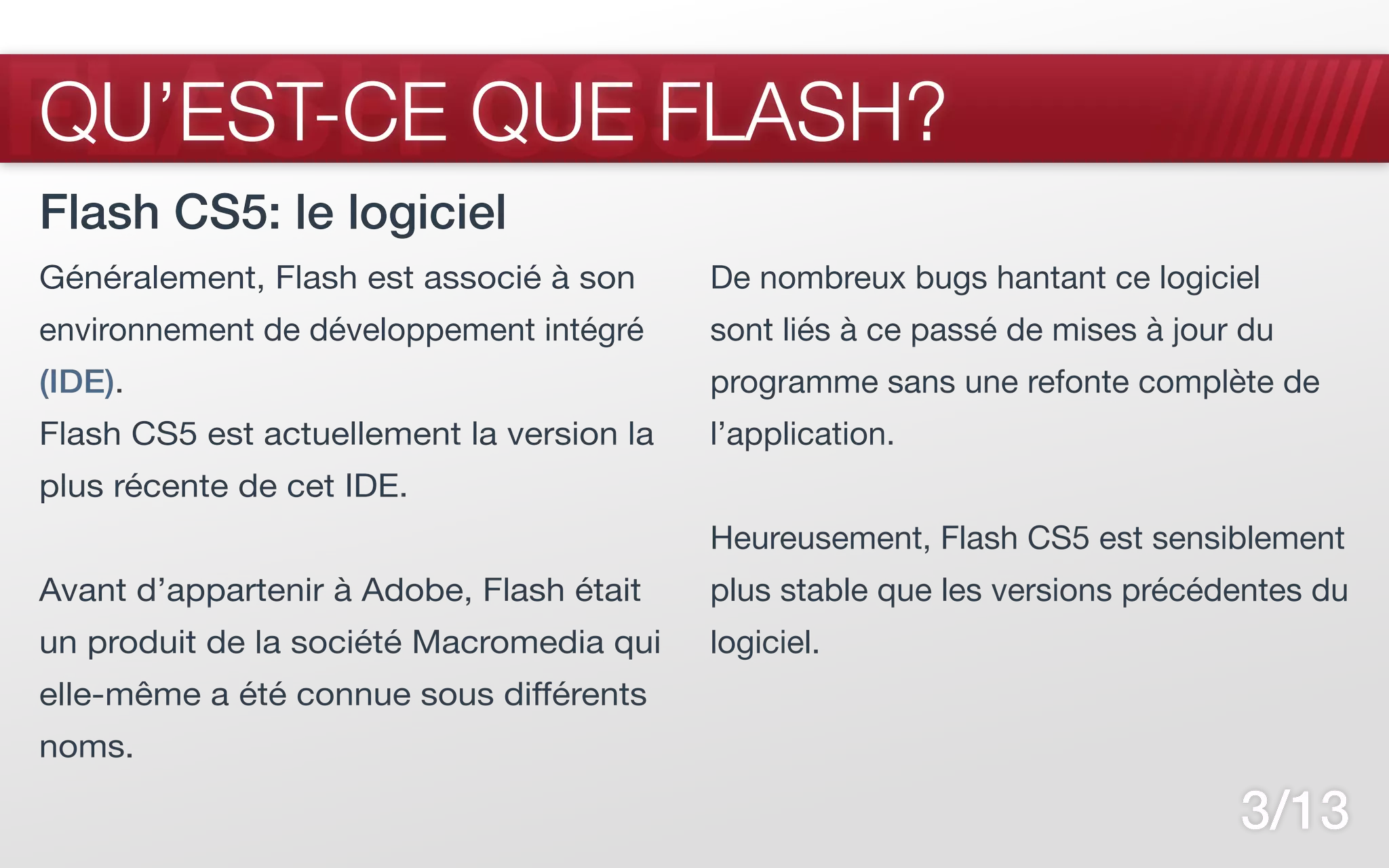 FLASH CS5
QU’EST-CE QUE FLASH?
Flash CS5: le logiciel
Généralement, Flash est associé à son      De nombreux bugs hantant ce logiciel
environnement de développement intégré     sont liés à ce passé de mises à jour du
(IDE).                                     programme sans une refonte complète de
Flash CS5 est actuellement la version la   l’application.
plus récente de cet IDE.
                                           Heureusement, Flash CS5 est sensiblement
Avant d’appartenir à Adobe, Flash était    plus stable que les versions précédentes du
un produit de la société Macromedia qui    logiciel.
elle-même a été connue sous différents
noms.

                                                                               3/13
 