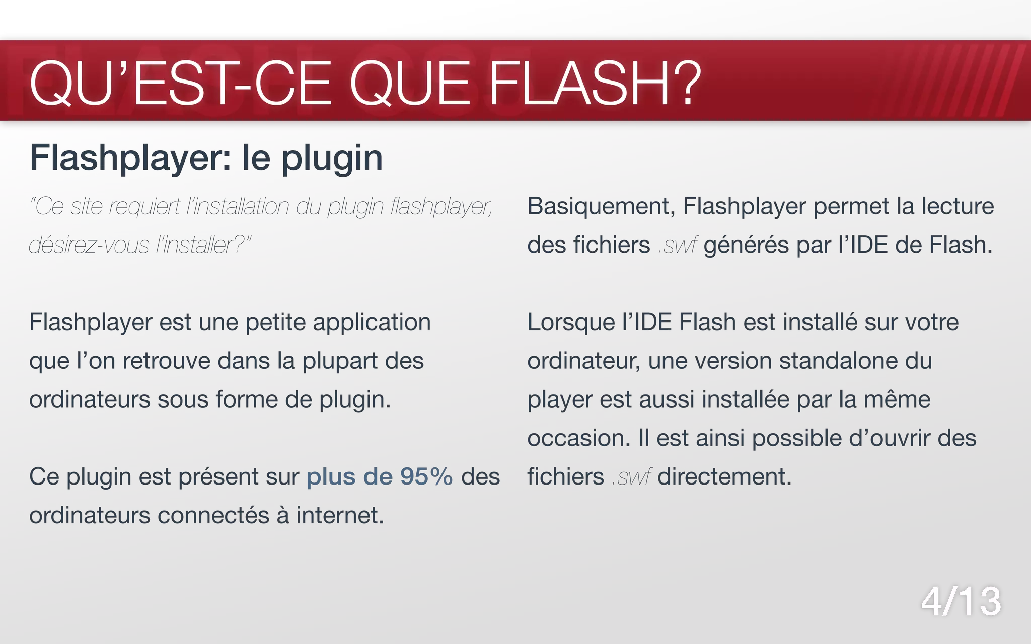FLASH CS5
QU’EST-CE QUE FLASH?
Flashplayer: le plugin
“Ce site requiert l’installation du plugin flashplayer,   Basiquement, Flashplayer permet la lecture
désirez-vous l’installer?”                                des fichiers .swf générés par l’IDE de Flash.


Flashplayer est une petite application                    Lorsque l’IDE Flash est installé sur votre
que l’on retrouve dans la plupart des                     ordinateur, une version standalone du
ordinateurs sous forme de plugin.                         player est aussi installée par la même
                                                          occasion. Il est ainsi possible d’ouvrir des
Ce plugin est présent sur plus de 95% des                 fichiers .swf directement.
ordinateurs connectés à internet.


                                                                                                4/13
 