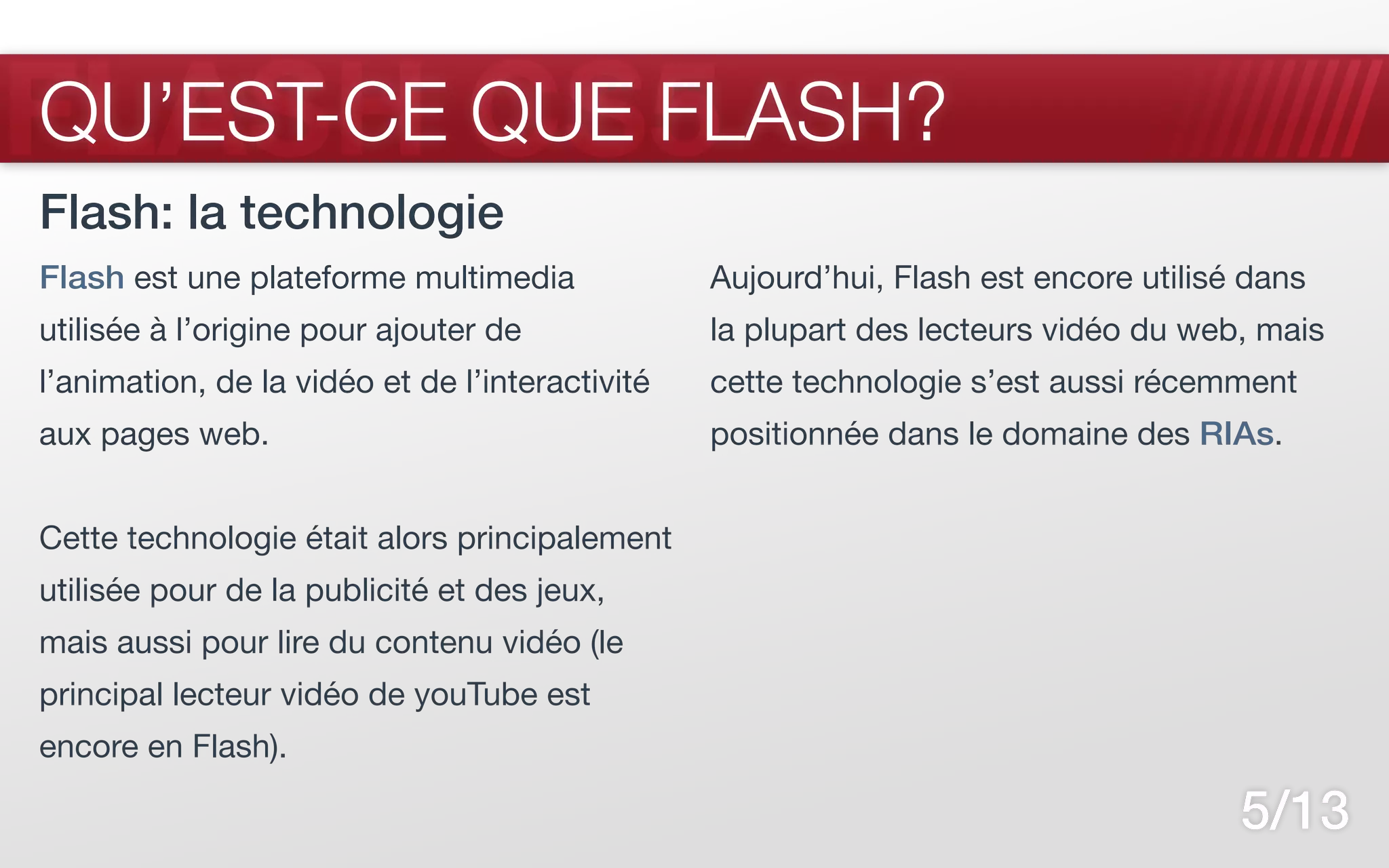 FLASH CS5
QU’EST-CE QUE FLASH?
Flash: la technologie
Flash est une plateforme multimedia              Aujourd’hui, Flash est encore utilisé dans
utilisée à l’origine pour ajouter de             la plupart des lecteurs vidéo du web, mais
l’animation, de la vidéo et de l’interactivité   cette technologie s’est aussi récemment
aux pages web.                                   positionnée dans le domaine des RIAs.


Cette technologie était alors principalement
utilisée pour de la publicité et des jeux,
mais aussi pour lire du contenu vidéo (le
principal lecteur vidéo de youTube est
encore en Flash).

                                                                                      5/13
 