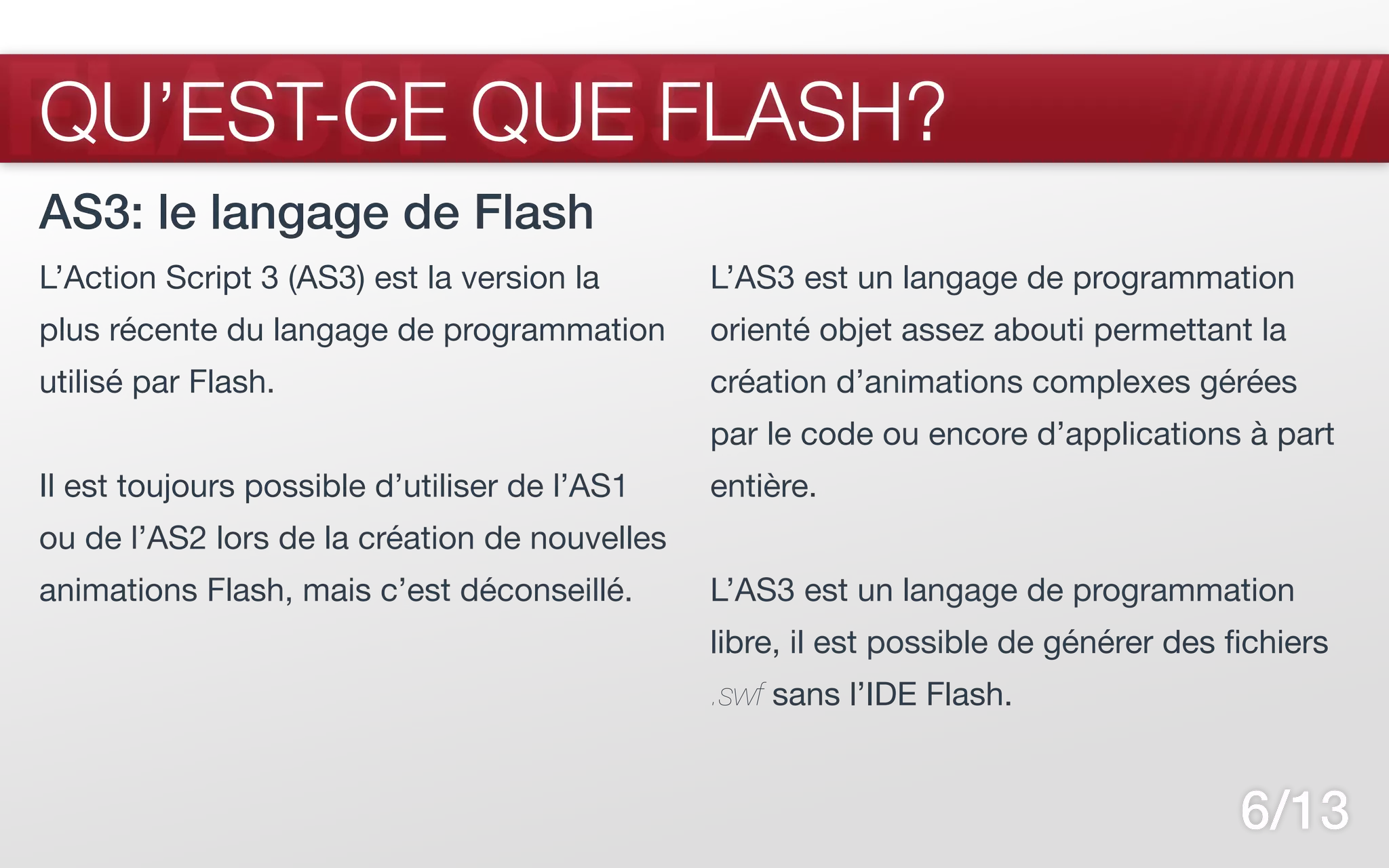 FLASH CS5
QU’EST-CE QUE FLASH?
AS3: le langage de Flash
L’Action Script 3 (AS3) est la version la      L’AS3 est un langage de programmation
plus récente du langage de programmation       orienté objet assez abouti permettant la
utilisé par Flash.                             création d’animations complexes gérées
                                               par le code ou encore d’applications à part
Il est toujours possible d’utiliser de l’AS1   entière.
ou de l’AS2 lors de la création de nouvelles
animations Flash, mais c’est déconseillé.      L’AS3 est un langage de programmation
                                               libre, il est possible de générer des fichiers
                                               .swf sans l’IDE Flash.


                                                                                      6/13
 