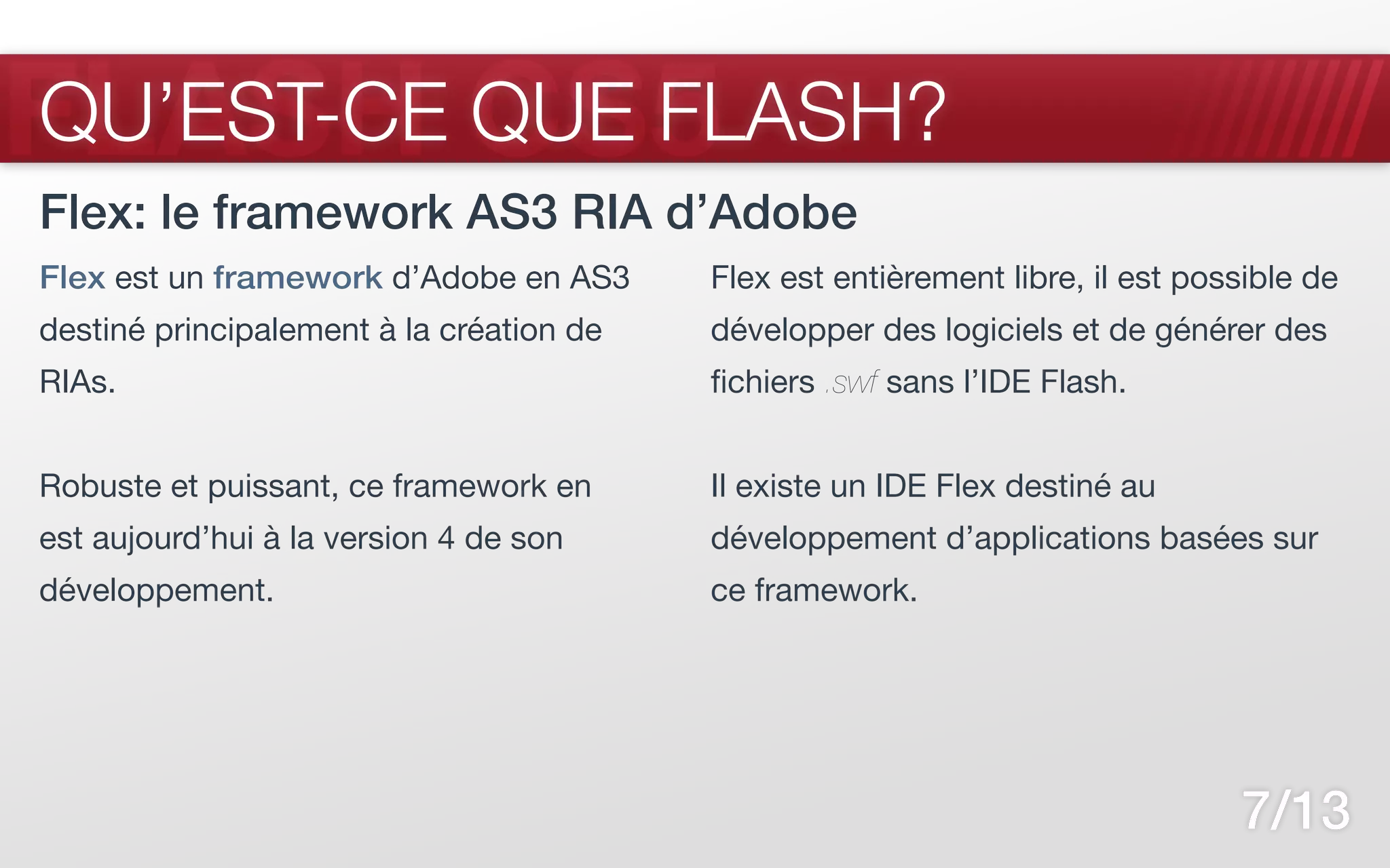 FLASH CS5
QU’EST-CE QUE FLASH?
Flex: le framework AS3 RIA d’Adobe
Flex est un framework d’Adobe en AS3      Flex est entièrement libre, il est possible de
destiné principalement à la création de   développer des logiciels et de générer des
RIAs.                                     fichiers .swf sans l’IDE Flash.


Robuste et puissant, ce framework en      Il existe un IDE Flex destiné au
est aujourd’hui à la version 4 de son     développement d’applications basées sur
développement.                            ce framework.




                                                                                7/13
 
