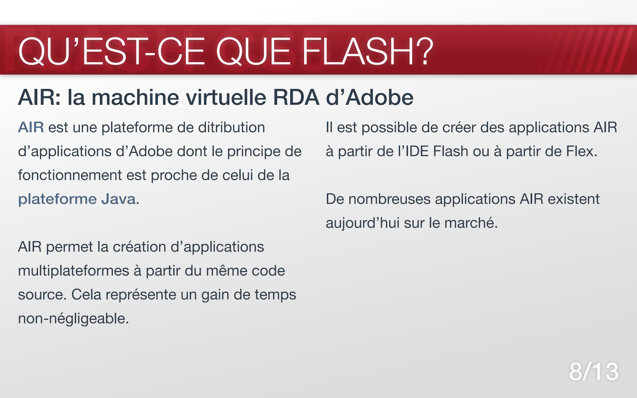 FLASH CS5
QU’EST-CE QUE FLASH?
AIR: la machine virtuelle RDA d’Adobe
AIR est une plateforme de ditribution        Il est possible de créer des applications AIR
d’applications d’Adobe dont le principe de   à partir de l’IDE Flash ou à partir de Flex.
fonctionnement est proche de celui de la
plateforme Java.                             De nombreuses applications AIR existent
                                             aujourd’hui sur le marché.
AIR permet la création d’applications
multiplateformes à partir du même code
source. Cela représente un gain de temps
non-négligeable.


                                                                                    8/13
 