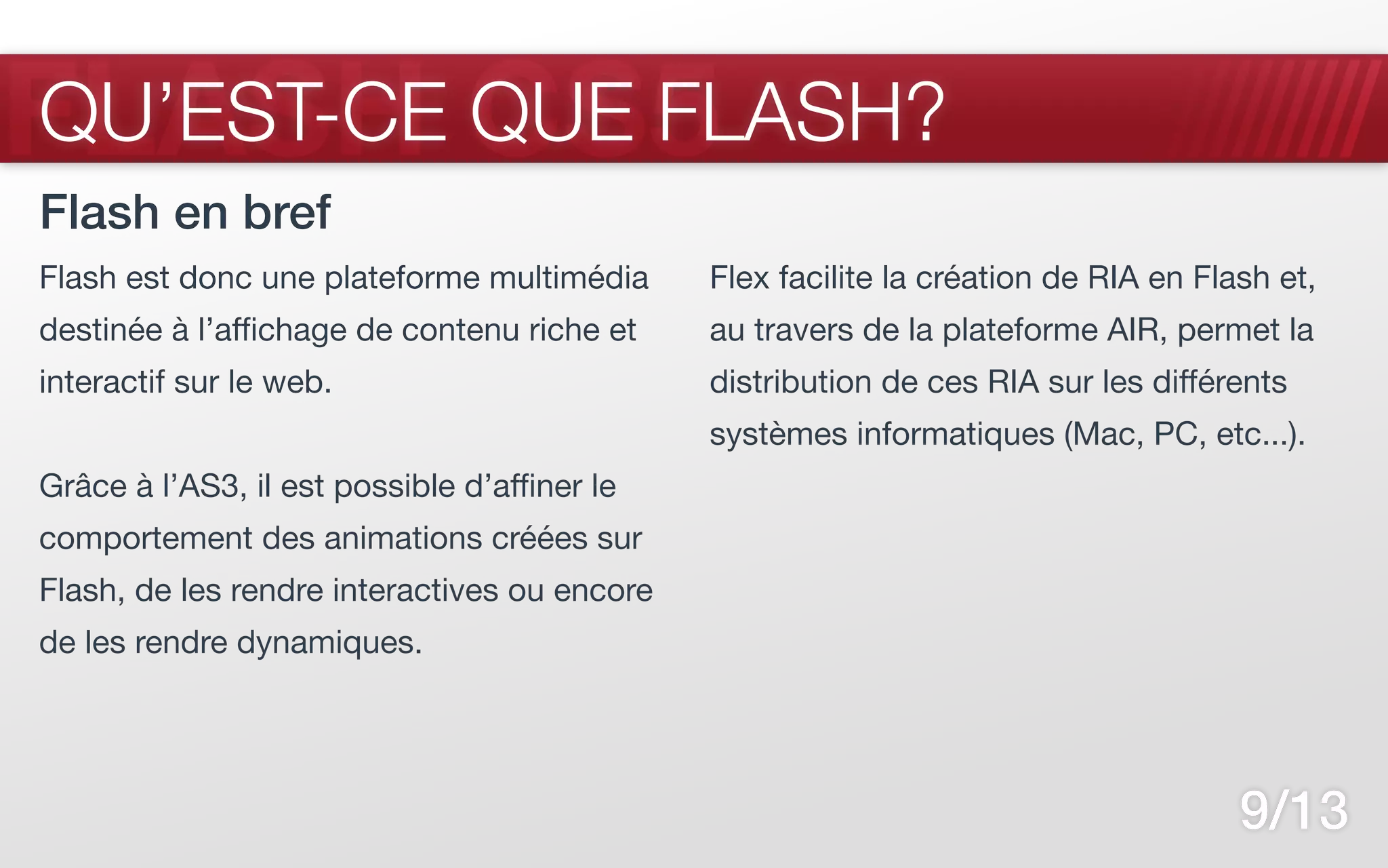 FLASH CS5
QU’EST-CE QUE FLASH?
Flash en bref
Flash est donc une plateforme multimédia      Flex facilite la création de RIA en Flash et,
destinée à l’affichage de contenu riche et    au travers de la plateforme AIR, permet la
interactif sur le web.                        distribution de ces RIA sur les différents
                                              systèmes informatiques (Mac, PC, etc...).
Grâce à l’AS3, il est possible d’affiner le
comportement des animations créées sur
Flash, de les rendre interactives ou encore
de les rendre dynamiques.




                                                                                     9/13
 
