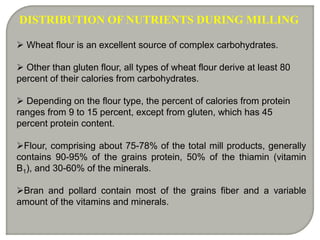 DISTRIBUTION OF NUTRIENTS DURING MILLING
 Wheat flour is an excellent source of complex carbohydrates.
 Other than gluten flour, all types of wheat flour derive at least 80
percent of their calories from carbohydrates.
 Depending on the flour type, the percent of calories from protein
ranges from 9 to 15 percent, except from gluten, which has 45
percent protein content.
Flour, comprising about 75-78% of the total mill products, generally
contains 90-95% of the grains protein, 50% of the thiamin (vitamin
B1), and 30-60% of the minerals.
Bran and pollard contain most of the grains fiber and a variable
amount of the vitamins and minerals.
 